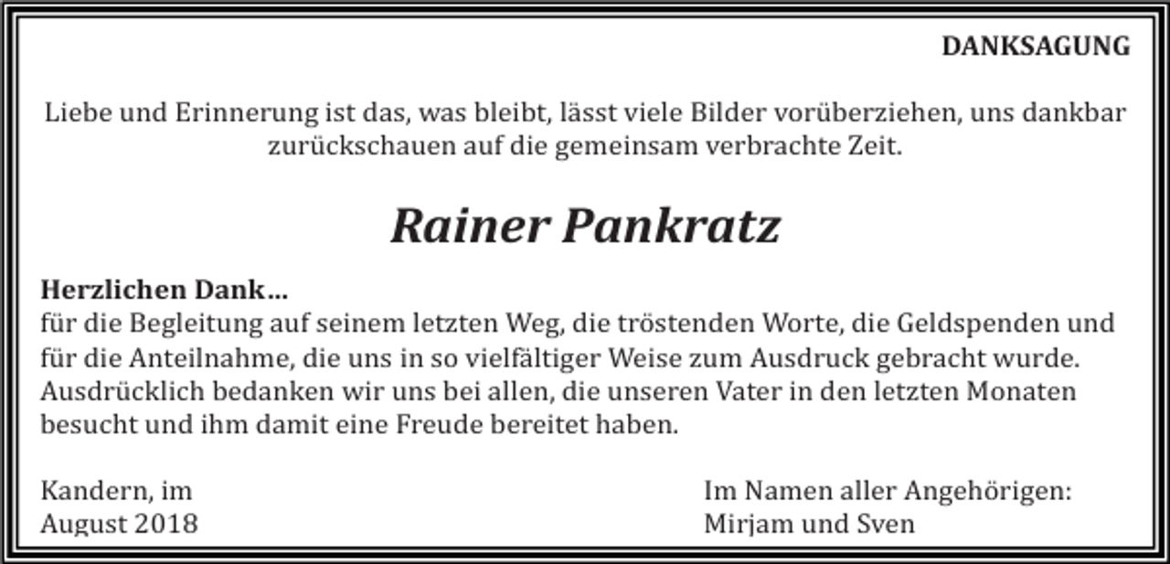 <p>DANKSAGUNG<br />Liebe und Erinnerung ist das, was bleibt, lässt viele Bilder vorüberziehen, uns dankbar<br />zurückschauen auf die gemeinsam verbrachte Zeit.</p><p>Rainer Pankratz<br />Herzlichen Dank…<br />für die Begleitung auf seinem letzten Weg, die tröstenden Worte, die Geldspenden und<br />für die Anteilnahme, die uns in so vielfältiger Weise zum Ausdruck gebracht wurde.<br />Ausdrücklich bedanken wir uns bei allen, die unseren Vater in den letzten Monaten<br />besucht und ihm damit eine Freude bereitet haben.<br />Kandern, im<br />August 2018</p><p>Im Namen aller Angehörigen:<br />Mirjam und Sven</p>