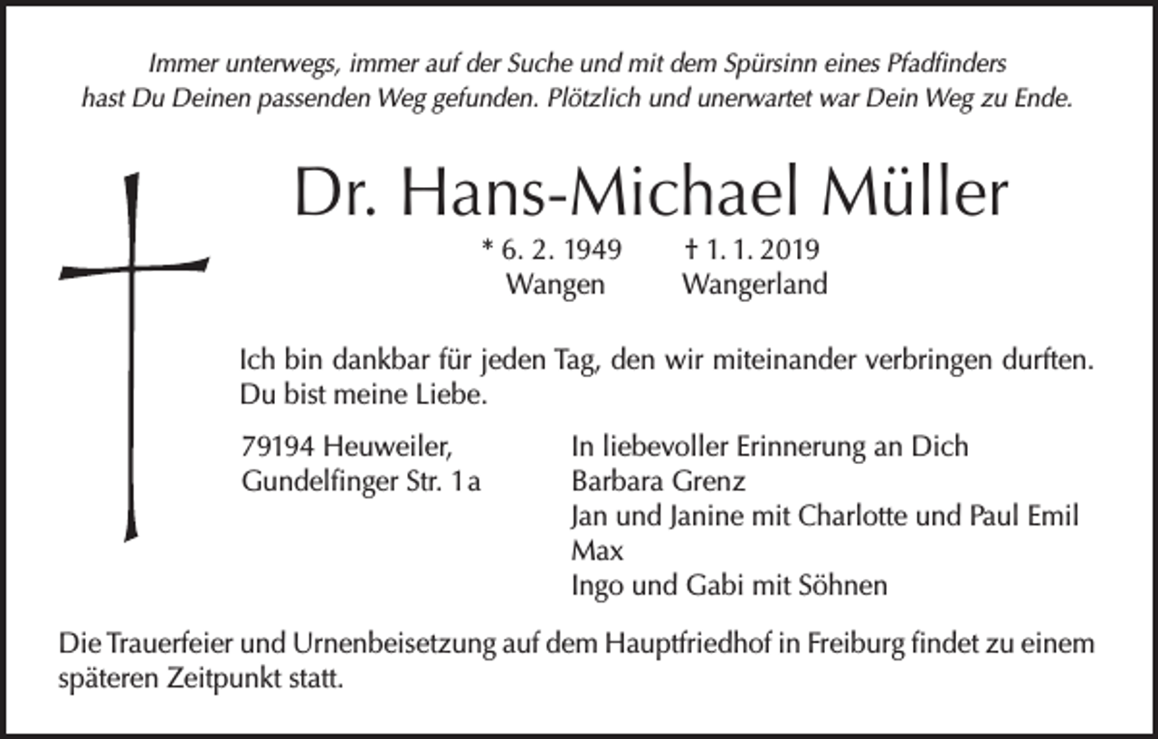 <p>Immer unterwegs, immer auf der Suche und mit dem Spürsinn eines Pfadfinders<br />hast Du Deinen passenden Weg gefunden. Plötzlich und unerwartet war Dein Weg zu Ende.</p><p>Dr. Hans-Michael Müller<br />* 6. 2. 1949<br />Wangen</p><p>† 1. 1. 2019<br />Wangerland</p><p>Ich bin dankbar für jeden Tag, den wir miteinander verbringen durften.<br />Du bist meine Liebe.</p><p>79194 Heuweiler,</p><p>Gundelfinger Str. 1 a</p><p>In liebevoller Erinnerung an Dich<br />Barbara Grenz<br />Jan und Janine mit Charlotte und Paul Emil<br />Max<br />Ingo und Gabi mit Söhnen</p><p>Die Trauerfeier und Urnenbeisetzung auf dem Hauptfriedhof in Freiburg findet zu einem<br />späteren Zeitpunkt statt.</p>