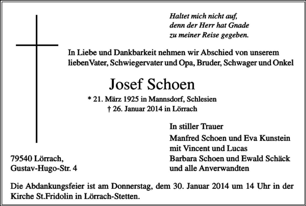 <p>Haltet mich nicht auf,<br />denn der Herr hat Gnade<br />zu meiner Reise gegeben.</p><p>In Liebe und Dankbarkeit nehmen wir Abschied von unserem<br />liebenVater, Schwiegervater und Opa, Bruder, Schwager und Onkel</p><p>Josef Schoen<br />* 21. März 1925 in Mannsdorf, Schlesien<br />† 26. Januar 2014 in Lörrach</p><p>79540 Lörrach,<br />Gustav-Hugo-Str. 4</p><p>In stiller Trauer<br />Manfred Schoen und Eva Kunstein<br />mit Vincent und Lucas<br />Barbara Schoen und Ewald Schäck<br />und alle Anverwandten</p><p>Die Abdankungsfeier ist am Donnerstag, dem 30. Januar 2014 um 14 Uhr in der<br />Kirche St.Fridolin in Lörrach-Stetten.</p>