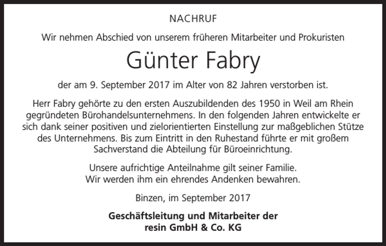 <p>NACHRUF<br />Wir nehmen Abschied von unserem früheren Mitarbeiter und Prokuristen</p><p>Günter Fabry<br />der am 9. September 2017 im Alter von 82 Jahren verstorben ist.<br />Herr Fabry gehörte zu den ersten Auszubildenden des 1950 in Weil am Rhein<br />gegründeten Bürohandelsunternehmens. In den folgenden Jahren entwickelte er<br />sich dank seiner positiven und zielorientierten Einstellung zur maßgeblichen Stütze<br />des Unternehmens. Bis zum Eintritt in den Ruhestand führte er mit großem<br />Sachverstand die Abteilung für Büroeinrichtung.<br />Unsere aufrichtige Anteilnahme gilt seiner Familie.<br />Wir werden ihm ein ehrendes Andenken bewahren.<br />Binzen, im September 2017<br />Geschäftsleitung und Mitarbeiter der<br />resin GmbH &amp; Co. KG</p>