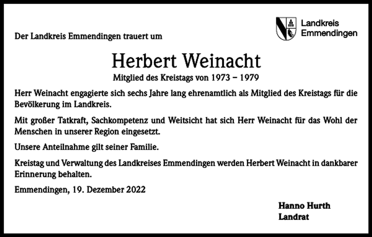 <p>Der Landkreis Emmendingen trauert um</p><p>Landkreis<br />Emmendingen</p><p>Herbert Weinacht<br />Mitglied des Kreistags von 1973 – 1979</p><p>Herr Weinacht engagierte sich sechs Jahre lang ehrenamtlich als Mitglied des Kreistags für die<br />Bevölkerung im Landkreis.<br />Mit großer Tatkraft, Sachkompetenz und Weitsicht hat sich Herr Weinacht für das Wohl der<br />Menschen in unserer Region eingesetzt.<br />Unsere Anteilnahme gilt seiner Familie.<br />Kreistag und Verwaltung des Landkreises Emmendingen werden Herbert Weinacht in dankbarer<br />Erinnerung behalten.<br />Emmendingen, 19. Dezember 2022<br />Hanno Hurth<br />Landrat</p>
