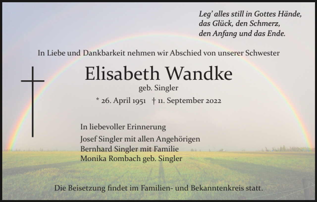 <p>Leg’ alles still in Gottes Hände,<br />das Glück, den Schmerz,<br />den Anfang und das Ende.<br />In Liebe und Dankbarkeit nehmen wir Abschied von unserer Schwester</p><p>Elisabeth Wandke<br />geb. Singler</p><p>* 26. April 1951 † 11. September 2022<br />In liebevoller Erinnerung<br />Josef Singler mit allen Angehörigen<br />Bernhard Singler mit Familie<br />Monika Rombach geb. Singler</p><p>Die Beisetzung ﬁndet im Familien­ und Bekanntenkreis statt.</p>