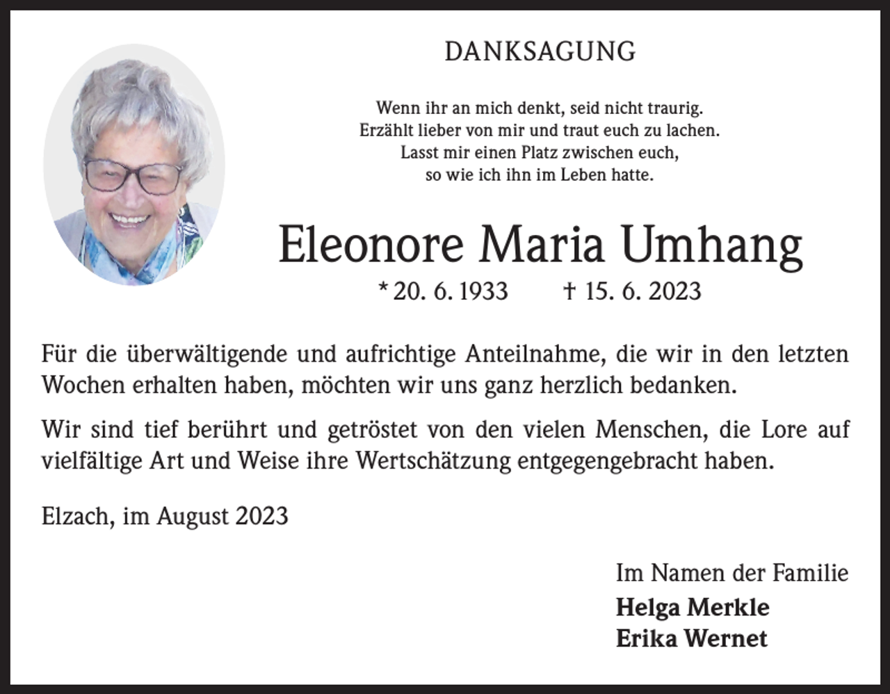 <p>DANKSAGUNG<br />Wenn ihr an mich denkt, seid nicht traurig.<br />Erzählt lieber von mir und traut euch zu lachen.<br />Lasst mir einen Platz zwischen euch,<br />so wie ich ihn im Leben hatte.</p><p>Eleonore Maria Umhang<br />* 20. 6. 1933 † 15. 6. 2023</p><p>Für die überwältigende und aufrichtige Anteilnahme, die wir in den letzten<br />Wochen erhalten haben, möchten wir uns ganz herzlich bedanken.<br />Wir sind tief berührt und getröstet von den vielen Menschen, die Lore auf<br />­vielfältige Art und Weise ihre Wertschätzung entgegengebracht haben.<br />Elzach, im August 2023<br />Im Namen der Familie<br />Helga Merkle<br />Erika Wernet</p>