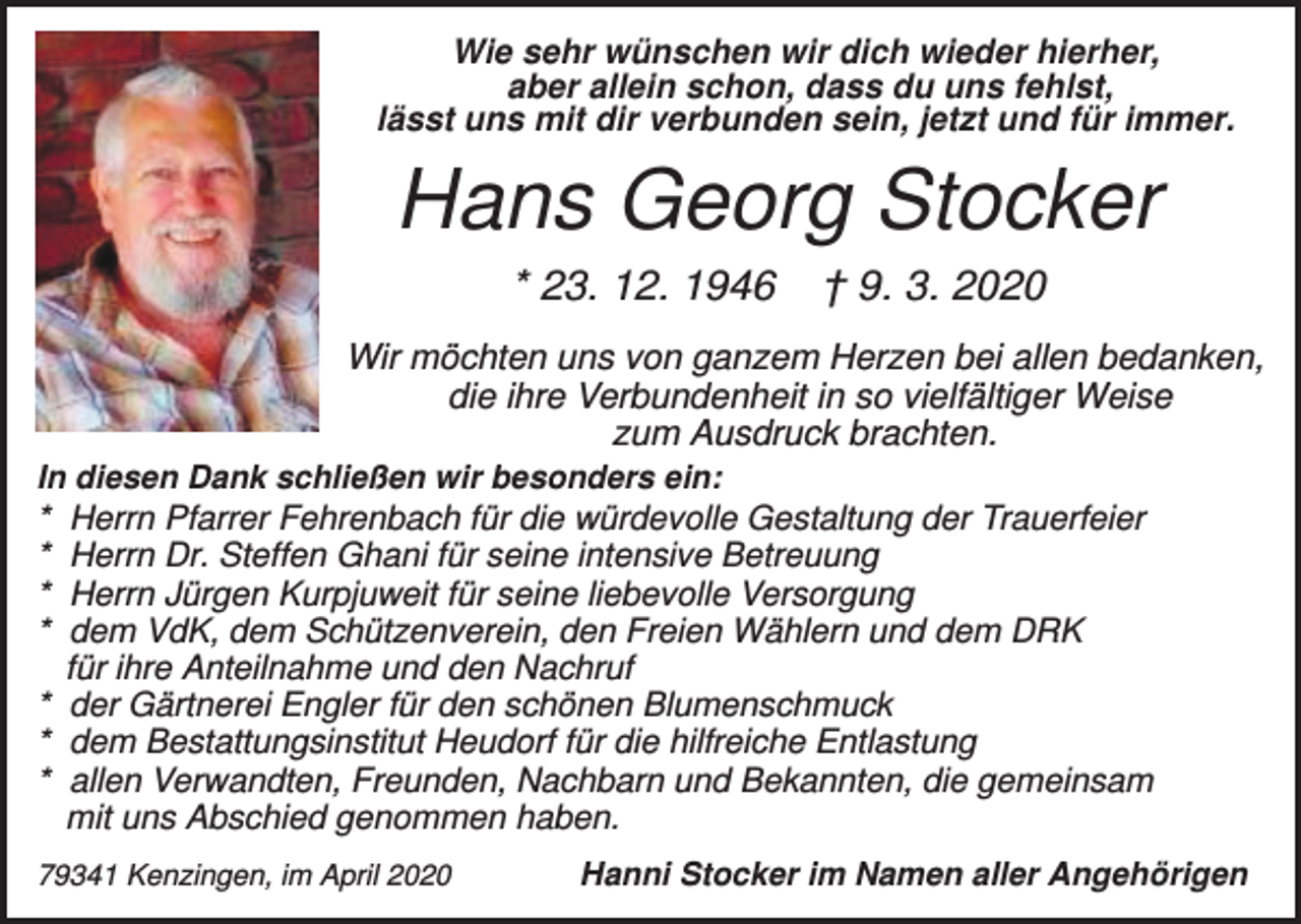 <p>Wie sehr wünschen wir dich wieder hierher,<br />aber allein schon, dass du uns fehlst,<br />lässt uns mit dir verbunden sein, jetzt und für immer.</p><p>Hans Georg Stocker<br />* 23. 12. 1946</p><p>† 9. 3. 2020</p><p>Wir möchten uns von ganzem Herzen bei allen bedanken,<br />die ihre Verbundenheit in so vielfältiger Weise<br />zum Ausdruck brachten.<br />In diesen Dank schließen wir besonders ein:</p><p>*<br />*<br />*<br />*</p><p>Herrn Pfarrer Fehrenbach für die würdevolle Gestaltung der Trauerfeier<br />Herrn Dr. Steffen Ghani für seine intensive Betreuung<br />Herrn Jürgen Kurpjuweit für seine liebevolle Versorgung<br />dem VdK, dem Schützenverein, den Freien Wählern und dem DRK<br />für ihre Anteilnahme und den Nachruf<br />* der Gärtnerei Engler für den schönen Blumenschmuck<br />* dem Bestattungsinstitut Heudorf für die hilfreiche Entlastung<br />* allen Verwandten, Freunden, Nachbarn und Bekannten, die gemeinsam<br />mit uns Abschied genommen haben.<br />79341 Kenzingen, im April 2020</p><p>Hanni Stocker im Namen aller Angehörigen</p>
