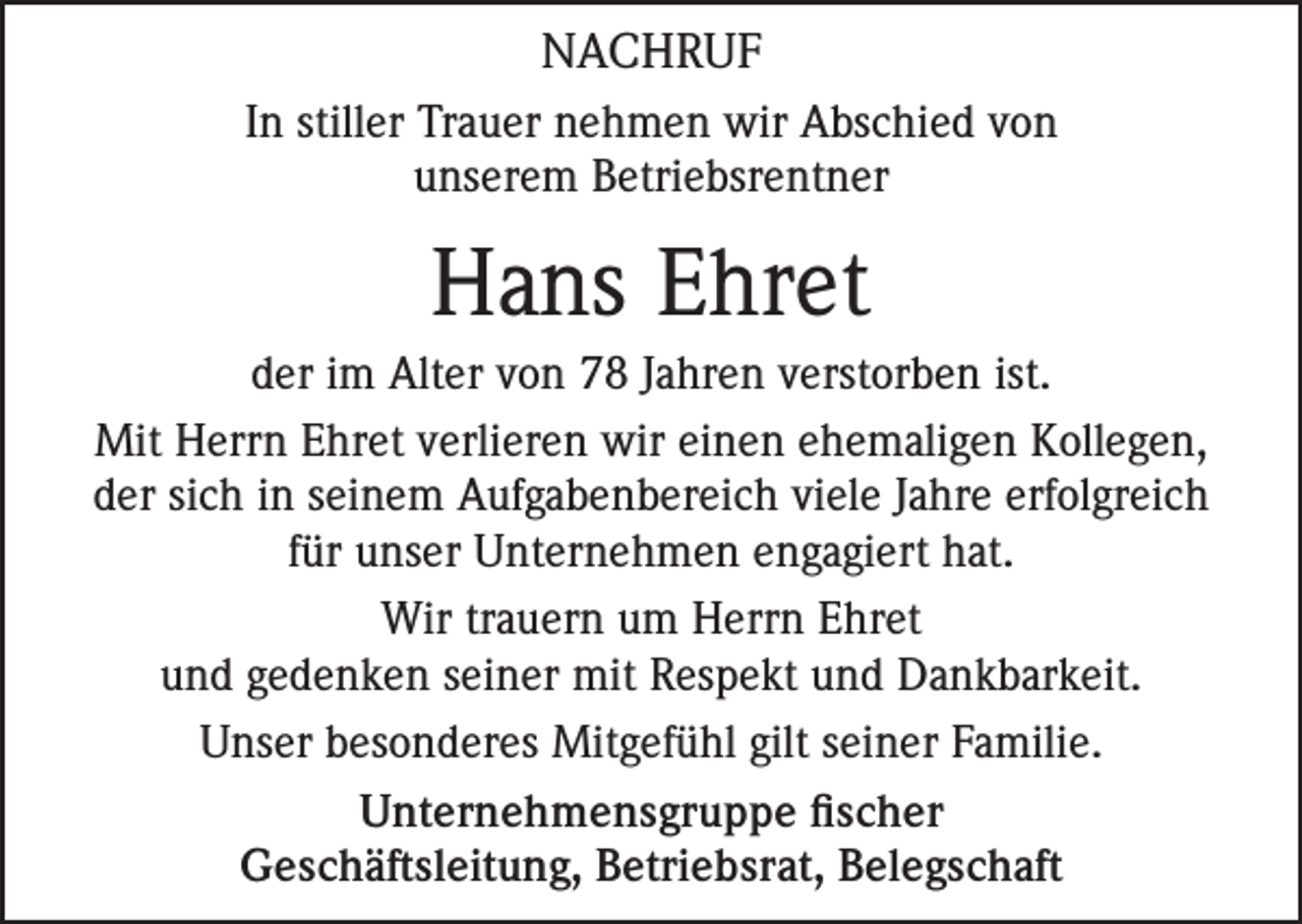 <p>NACHRUF<br />In stiller Trauer nehmen wir Abschied von<br />unserem Betriebsrentner</p><p>Hans Ehret<br />der im Alter von 78 Jahren verstorben ist.<br />Mit Herrn Ehret verlieren wir einen ehemaligen Kollegen,<br />der sich in seinem Aufgabenbereich viele Jahre erfolgreich<br />für unser Unternehmen engagiert hat.<br />Wir trauern um Herrn Ehret<br />und gedenken seiner mit Respekt und Dankbarkeit.<br />Unser besonderes Mitgefühl gilt seiner Familie.<br />Unternehmensgruppe fischer<br />Geschäftsleitung, Betriebsrat, Belegschaft</p>