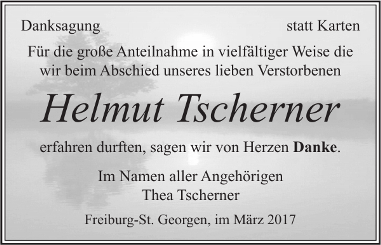 <p>Danksagung</p><p>statt Karten</p><p>Für die große Anteilnahme in vielfältiger Weise die<br />wir beim Abschied unseres lieben Verstorbenen</p><p>Helmut Tscherner</p><p>erfahren durften, sagen wir von Herzen Danke.<br />Im Namen aller Angehörigen<br />Thea Tscherner<br />Freiburg-St. Georgen, im März 2017</p>