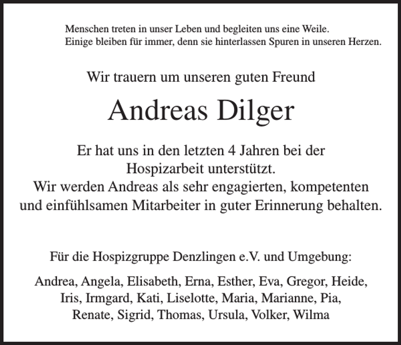 <p>Menschen treten in unser Leben und begleiten uns eine Weile.<br />Einige bleiben für immer, denn sie hinterlassen Spuren in unseren Herzen.</p><p>Wir trauern um unseren guten Freund</p><p>Andreas Dilger<br />Er hat uns in den letzten 4 Jahren bei der<br />Hospizarbeit unterstützt.<br />Wir werden Andreas als sehr engagierten, kompetenten<br />und einfühlsamen Mitarbeiter in guter Erinnerung behalten.<br />Für die Hospizgruppe Denzlingen e.V. und Umgebung:<br />Andrea, Angela, Elisabeth, Erna, Esther, Eva, Gregor, Heide,<br />Iris, Irmgard, Kati, Liselotte, Maria, Marianne, Pia,<br />Renate, Sigrid, Thomas, Ursula, Volker, Wilma</p>