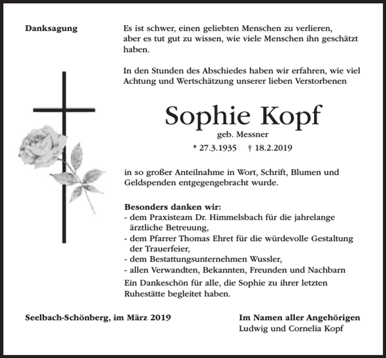 <p>Danksagung</p><p>Es ist schwer, einen geliebten Menschen zu verlieren,<br />aber es tut gut zu wissen, wie viele Menschen ihn geschätzt<br />haben.<br />In den Stunden des Abschiedes haben wir erfahren, wie viel<br />Achtung und Wertschätzung unserer lieben Verstorbenen</p><p>Sophie Kopf<br />geb. Messner</p><p>* 27.3.1935</p><p>† 18.2.2019</p><p>in so großer Anteilnahme in Wort, Schrift, Blumen und<br />Geldspenden entgegengebracht wurde.<br />Besonders danken wir:<br />- dem Praxisteam Dr. Himmelsbach für die jahrelange<br />ärztliche Betreuung,<br />- dem Pfarrer Thomas Ehret für die würdevolle Gestaltung<br />der Trauerfeier,<br />- dem Bestattungsunternehmen Wussler,<br />- allen Verwandten, Bekannten, Freunden und Nachbarn<br />Ein Dankeschön für alle, die Sophie zu ihrer letzten<br />Ruhestätte begleitet haben.<br />Seelbach-Schönberg, im März 2019</p><p>Im Namen aller Angehörigen<br />Ludwig und Cornelia Kopf</p>
