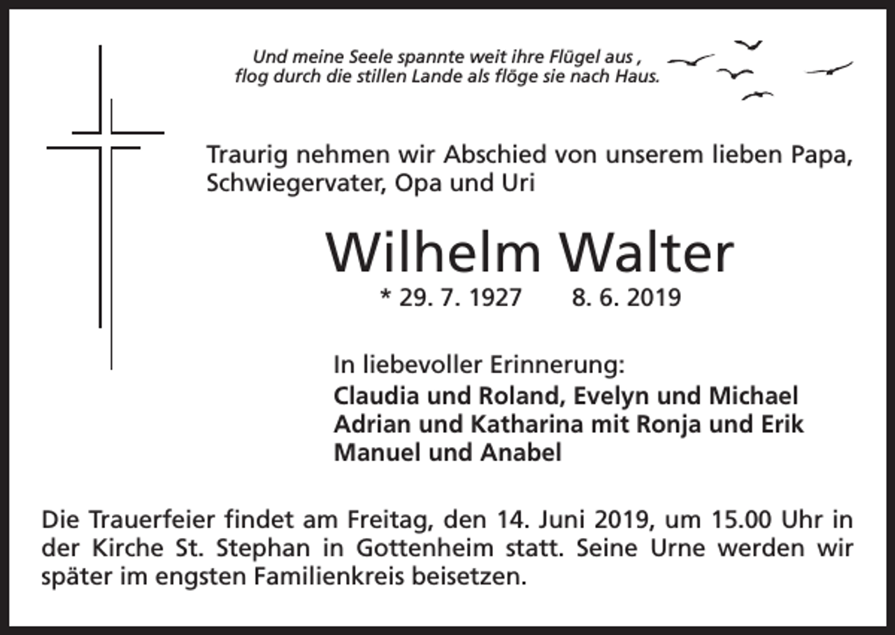 <p>Und meine Seele spannte weit ihre Flügel aus ,<br />flog durch die stillen Lande als flöge sie nach Haus.</p><p>Traurig nehmen wir Abschied von unserem lieben Papa,<br />Schwiegervater, Opa und Uri</p><p>Wilhelm Walter<br />* 29. 7. 1927 8. 6. 2019</p><p>In liebevoller Erinnerung:<br />Claudia und Roland, Evelyn und Michael<br />Adrian und Katharina mit Ronja und Erik<br />Manuel und Anabel<br />Die Trauerfeier findet am Freitag, den 14. Juni 2019, um 15.00 Uhr in<br />der Kirche St. Stephan in Gottenheim statt. Seine Urne werden wir<br />später im engsten Familienkreis beisetzen.</p>