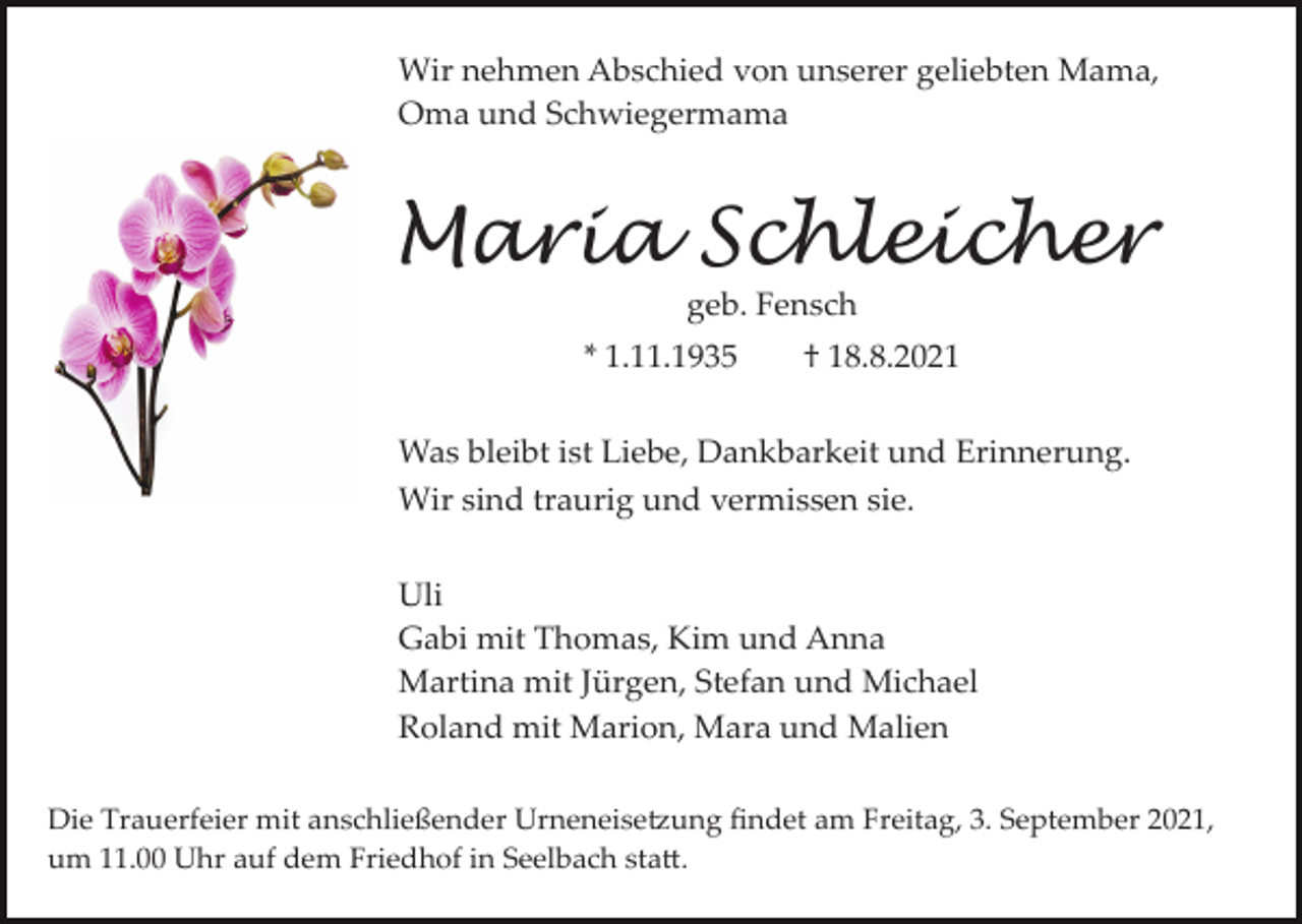 <p>Wir nehmen Abschied von unserer geliebten Mama,<br />Oma und Schwiegermama</p><p>Maria Schleicher<br />geb. Fensch<br />* 1.11.1935</p><p>† 18.8.2021</p><p>Was bleibt ist Liebe, Dankbarkeit und Erinnerung.<br />Wir sind traurig und vermissen sie.<br />Uli<br />Gabi mit Thomas, Kim und Anna<br />Martina mit Jürgen, Stefan und Michael<br />Roland mit Marion, Mara und Malien<br />Die Trauerfeier mit anschließender Urneneise�ung ﬁndet am Freitag, 3. September 2021,<br />um 11.00 Uhr auf dem Friedhof in Seelbach sta�.</p>
