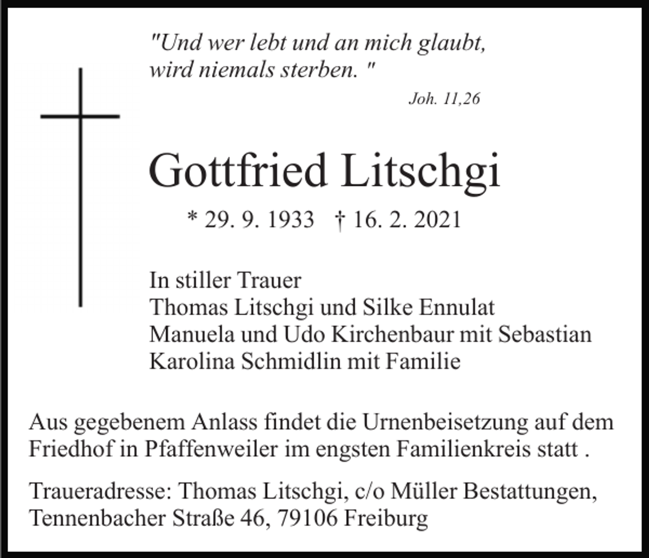 <p>"Und wer lebt und an mich glaubt,<br />wird niemals sterben. "<br />Joh. 11,26</p><p>Gottfried Litschgi<br />* 29. 9. 1933 † 16. 2. 2021<br />In stiller Trauer<br />Thomas Litschgi und Silke Ennulat<br />Manuela und Udo Kirchenbaur mit Sebastian<br />Karolina Schmidlin mit Familie<br />Aus gegebenem Anlass findet die Urnenbeisetzung auf dem<br />Friedhof in Pfaffenweiler im engsten Familienkreis statt .<br />Traueradresse: Thomas Litschgi, c/o Müller Bestattungen,<br />Tennenbacher Straße 46, 79106 Freiburg</p>