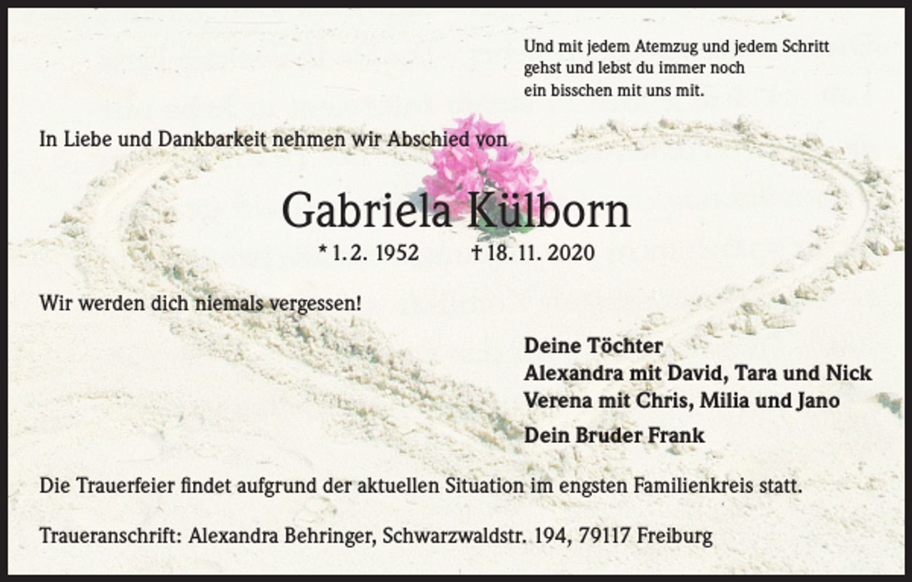 <p>Und mit jedem Atemzug und jedem Schritt<br />gehst und lebst du immer noch<br />ein bisschen mit uns mit.</p><p>In Liebe und Dankbarkeit nehmen wir Abschied von</p><p>Gabriela Külborn<br />* 1. 2. 1952</p><p>† 18. 11. 2020</p><p>Wir werden dich niemals vergessen!<br />Deine Töchter<br />Alexandra mit David, Tara und Nick<br />Verena mit Chris, Milia und Jano<br />Dein Bruder Frank<br />Die Trauerfeier findet aufgrund der aktuellen Situation im engsten Familienkreis statt.<br />Traueranschrift: Alexandra Behringer, Schwarzwaldstr. 194, 79117 Freiburg</p>