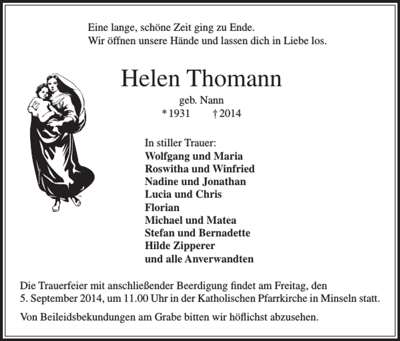 <p>Eine lange, schöne Zeit ging zu Ende.<br />Wir öffnen unsere Hände und lassen dich in Liebe los.</p><p>Helen Thomann<br />geb. Nann<br />* 1931 † 2014<br />In stiller Trauer:<br />Wolfgang und Maria<br />Roswitha und Winfried<br />Nadine und Jonathan<br />Lucia und Chris<br />Florian<br />Michael und Matea<br />Stefan und Bernadette<br />Hilde Zipperer<br />und alle Anverwandten<br />Die Trauerfeier mit anschließender Beerdigung findet am Freitag, den<br />5. September 2014, um 11.00 Uhr in der Katholischen Pfarrkirche in Minseln statt.<br />Von Beileidsbekundungen am Grabe bitten wir höflichst abzusehen.</p>