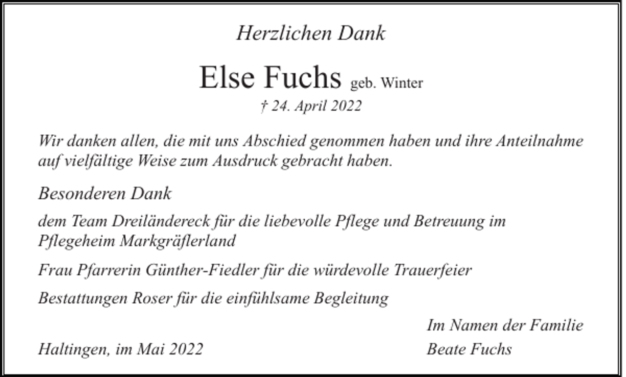 <p>Herzlichen Dank</p><p>Else Fuchs geb. Winter<br />† 24. April 2022</p><p>Wir danken allen, die mit uns Abschied genommen haben und ihre Anteilnahme<br />auf vielfältige Weise zum Ausdruck gebracht haben.</p><p>Besonderen Dank<br />dem Team Dreiländereck für die liebevolle Pflege und Betreuung im<br />Pflegeheim Markgräflerland<br />Frau Pfarrerin Günther-Fiedler für die würdevolle Trauerfeier<br />Bestattungen Roser für die einfühlsame Begleitung<br />Haltingen, im Mai 2022</p><p>Im Namen der Familie<br />Beate Fuchs</p>