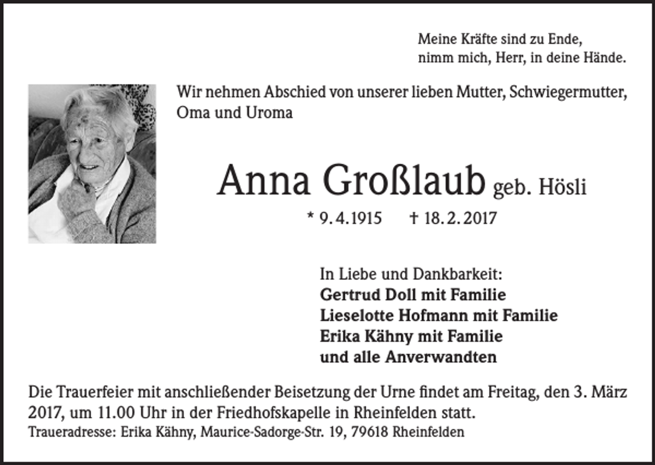 <p>Meine Kräfte sind zu Ende,<br />nimm mich, Herr, in deine Hände.</p><p>Wir nehmen Abschied von unserer lieben Mutter, Schwiegermutter,<br />Oma und Uroma</p><p>Anna Großlaub geb. Hösli<br />* 9. 4.1915 † 18. 2. 2017<br />In Liebe und Dankbarkeit:<br />Gertrud Doll mit Familie<br />Lieselotte Hofmann mit Familie<br />Erika Kähny mit Familie<br />und alle Anverwandten<br />Die Trauerfeier mit anschließender Beisetzung der Urne findet am Freitag, den 3. März<br />2017, um 11.00 Uhr in der Friedhofskapelle in Rheinfelden statt.</p><p>Traueradresse: Erika Kähny, Maurice-Sadorge-Str. 19, 79618 Rheinfelden</p>