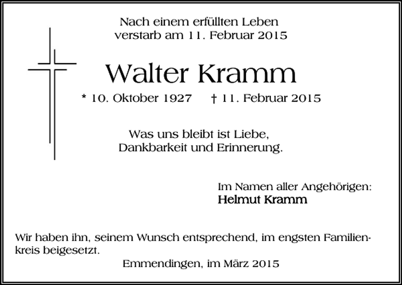 <p>Nach einem erfüllten Leben<br />verstarb am 11. Februar 2015</p><p>Walter Kramm<br />* 10. Oktober 1927</p><p>† 11. Februar 2015</p><p>Was uns bleibt ist Liebe,<br />Dankbarkeit und Erinnerung.<br />Im Namen aller Angehörigen:</p><p>Wir haben ihn, seinem Wunsch entsprechend, im engsten Familienkreis beigesetzt.<br />Emmendingen, im März 2015</p>