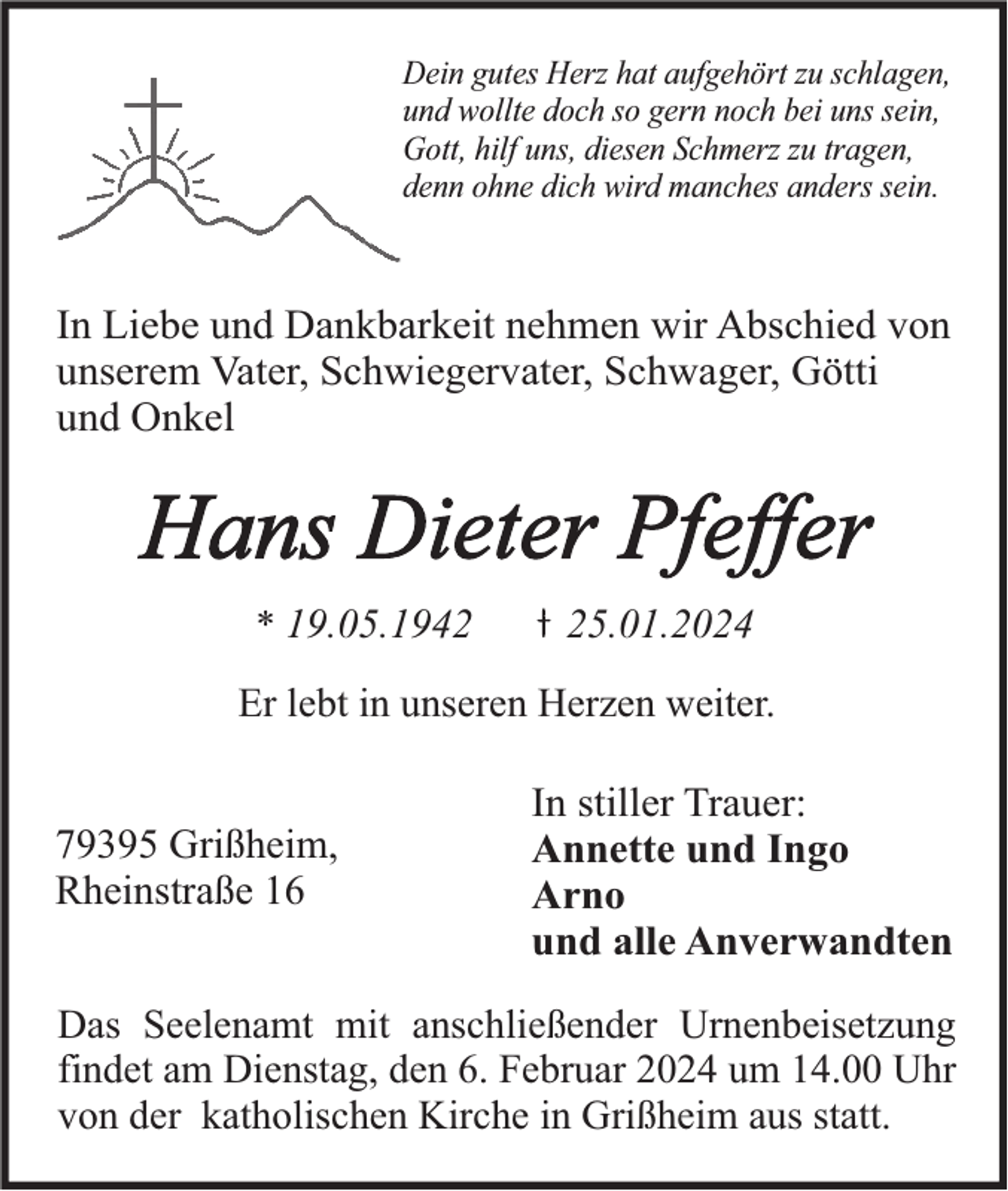<p>Dein gutes Herz hat aufgehört zu schlagen,<br />und wollte doch so gern noch bei uns sein,<br />Gott, hilf uns, diesen Schmerz zu tragen,<br />denn ohne dich wird manches anders sein.</p><p>In Liebe und Dankbarkeit nehmen wir Abschied von<br />unserem Vater, Schwiegervater, Schwager, Götti<br />und Onkel</p><p>Hans Dieter Pfeffer<br />* 19.05.1945.01.2024</p><p>Er lebt in unseren Herzen weiter.</p><p>79395 Grißheim,<br />Rheinstraße 16</p><p>In stiller Trauer:<br />Annette und Ingo<br />Arno<br />und alle Anverwandten</p><p>Das Seelenamt mit anschließender Urnenbeisetzung<br />findet am Dienstag, den 6. Februar 2024 um 14.00 Uhr<br />von der katholischen Kirche in Grißheim aus statt.</p>