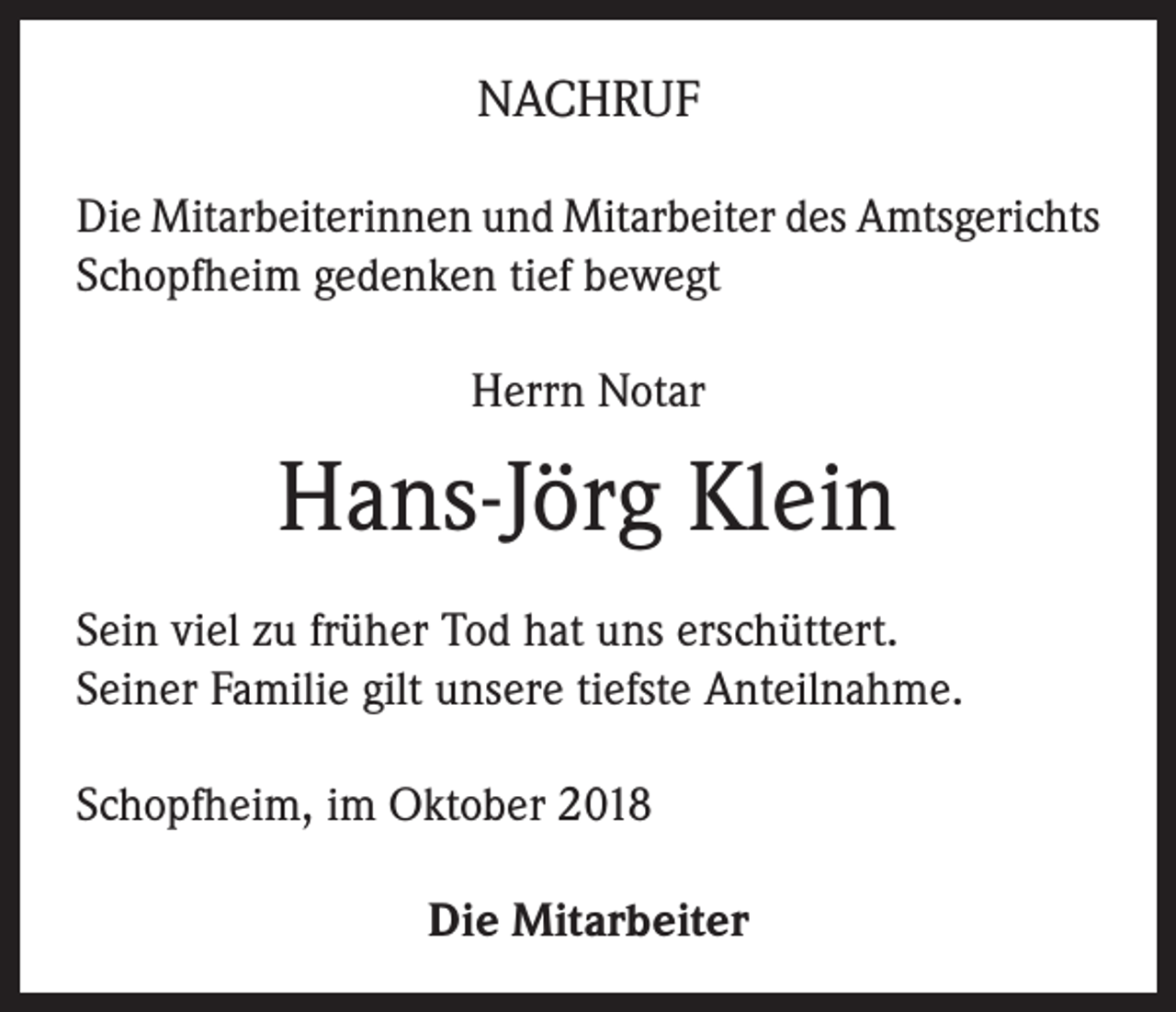<p>NACHRUF<br />Die Mitarbeiterinnen und Mitarbeiter des Amtsgerichts<br />Schopfheim gedenken tief bewegt<br />Herrn Notar</p><p>Hans-Jörg Klein<br />Sein viel zu früher Tod hat uns erschüttert.<br />Seiner Familie gilt unsere tiefste Anteilnahme.<br />Schopfheim, im Oktober 2018<br />Die Mitarbeiter</p>