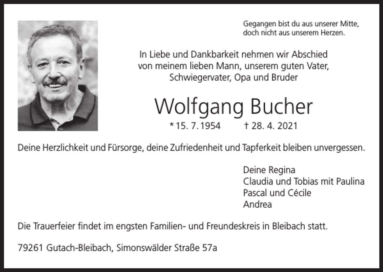 <p>Gegangen bist du aus unserer Mitte,<br />doch nicht aus unserem Herzen.</p><p>In Liebe und Dankbarkeit nehmen wir Abschied<br />von meinem lieben Mann, unserem guten Vater,<br />Schwiegervater, Opa und Bruder</p><p>Wolfgang Bucher<br />* 15. 7. 1954</p><p>† 28. 4. 2021</p><p>Deine Herzlichkeit und Fürsorge, deine Zufriedenheit und Tapferkeit bleiben unvergessen.<br />Deine Regina<br />Claudia und Tobias mit Paulina<br />Pascal und Cécile<br />Andrea<br />Die Trauerfeier findet im engsten Familien- und Freundeskreis in Bleibach statt.<br />79261 Gutach-Bleibach, Simonswälder Straße 57a</p>