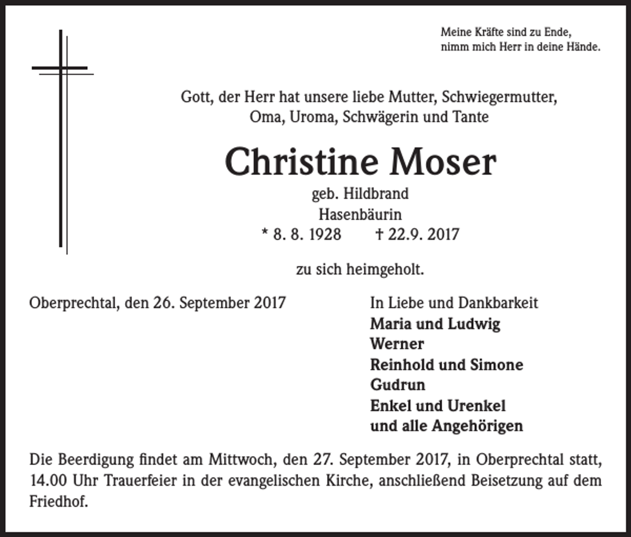 <p>Meine Kräfte sind zu Ende,<br />nimm mich Herr in deine Hände.</p><p>Gott, der Herr hat unsere liebe Mutter, Schwiegermutter,<br />Oma, Uroma, Schwägerin und Tante</p><p>Christine Moser<br />geb. Hildbrand<br />Hasenbäurin<br />* 8. 8. 1928 † 22.9. 2017<br />zu sich heimgeholt.<br />Oberprechtal, den 26. September 2017 In Liebe und Dankbarkeit<br />Maria und Ludwig<br />Werner<br />Reinhold und Simone<br />Gudrun<br />Enkel und Urenkel<br />und alle Angehörigen<br />Die Beerdigung findet am Mittwoch, den 27. September 2017, in Oberprechtal statt,<br />14.00 Uhr Trauerfeier in der evangelischen Kirche, anschließend Beisetzung auf dem<br />Friedhof.</p>