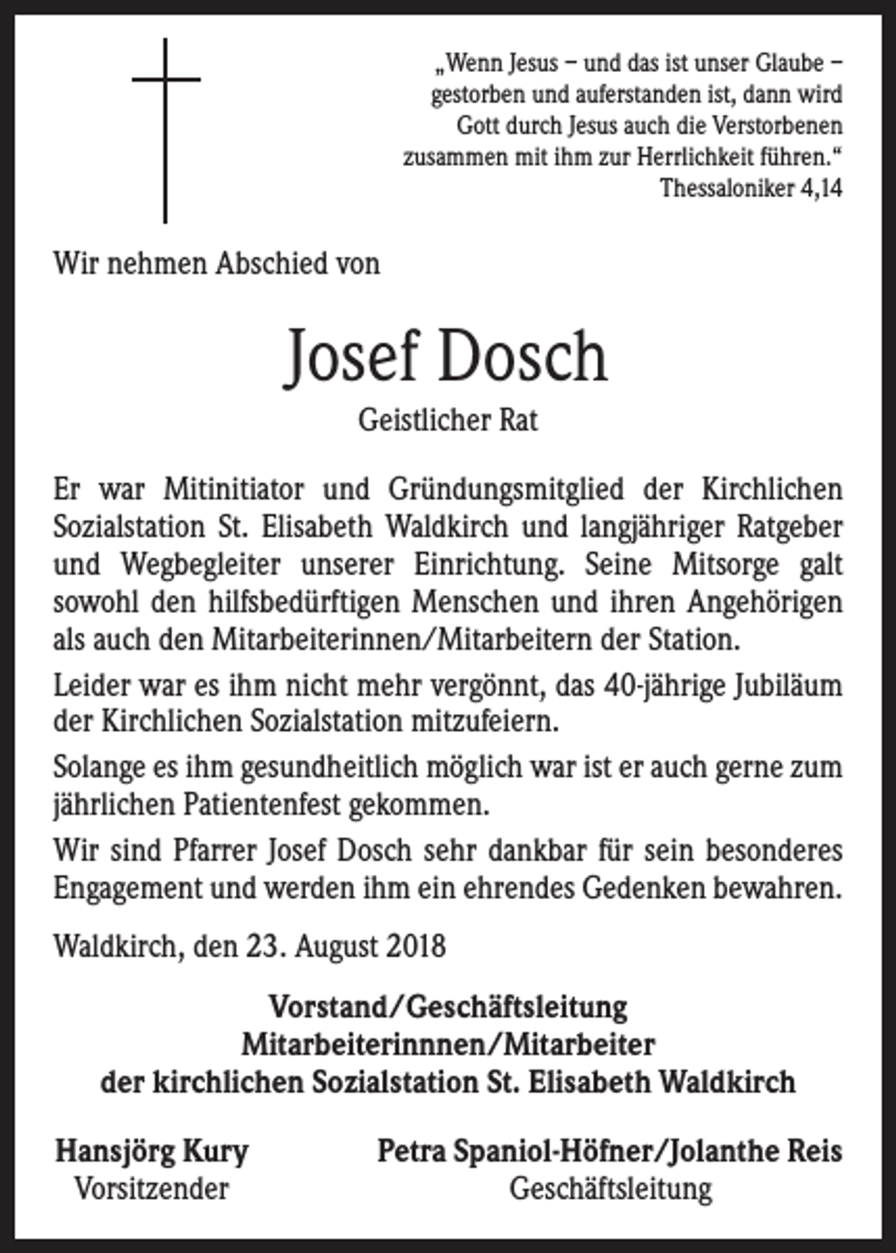<p>„Wenn Jesus – und das ist unser Glaube –<br />gestorben und auferstanden ist, dann wird<br />Gott durch Jesus auch die Verstorbenen<br />zusammen mit ihm zur Herrlichkeit führen.“<br />Thessaloniker 4,14</p><p>Wir nehmen Abschied von</p><p>Josef Dosch<br />Geistlicher Rat<br />Er war Mitinitiator und Gründungsmitglied der Kirchlichen<br />­Sozialstation St. Elisabeth Waldkirch und langjähriger Ratgeber<br />und Wegbegleiter unserer Einrichtung. Seine Mitsorge galt<br />­sowohl den hilfsbedürftigen Menschen und ihren Angehörigen<br />als auch den Mitarbeiterinnen/Mitarbeitern der Station.<br />Leider war es ihm nicht mehr vergönnt, das 40-jährige Jubiläum<br />der Kirchlichen Sozialstation mitzufeiern.<br />Solange es ihm gesundheitlich möglich war ist er auch gerne zum<br />jährlichen Patientenfest gekommen.<br />Wir sind Pfarrer Josef Dosch sehr dankbar für sein besonderes<br />Engagement und werden ihm ein ehrendes Gedenken bewahren.<br />Waldkirch, den 23. August 2018<br />Vorstand/Geschäftsleitung<br />Mitarbeiterinnnen/Mitarbeiter<br />der kirchlichen Sozialstation St. Elisabeth Waldkirch<br />Hansjörg Kury<br />Vorsitzender</p><p>Petra Spaniol-Höfner/Jolanthe Reis<br />Geschäftsleitung</p>