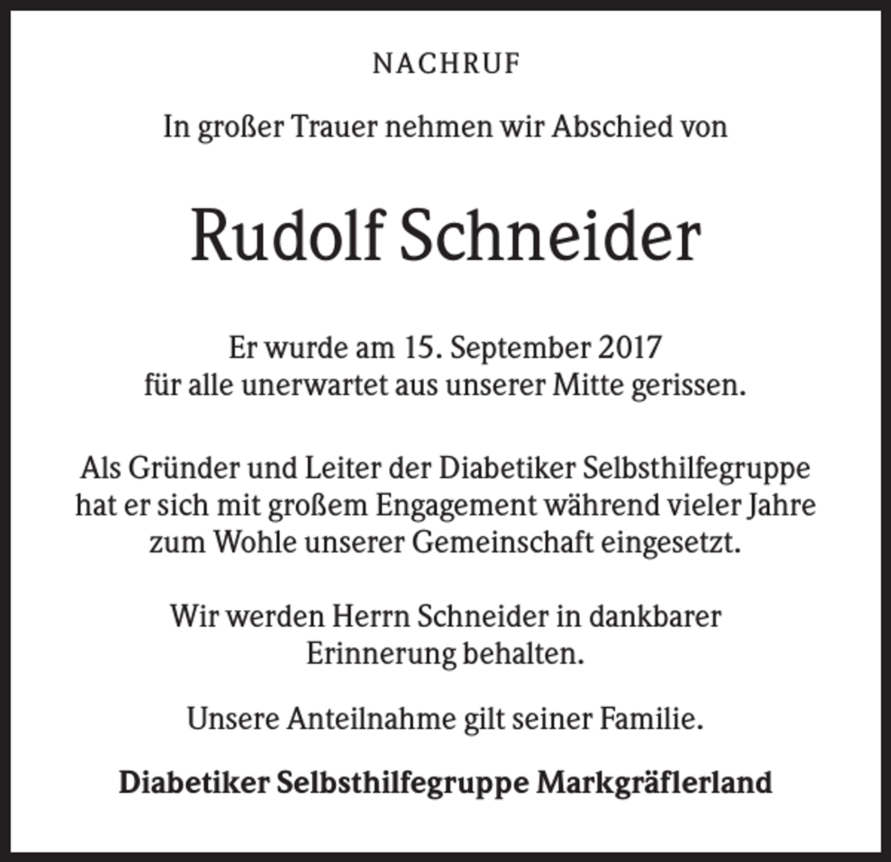 <p>NACHR U F</p><p>In großer Trauer nehmen wir Abschied von</p><p>Rudolf Schneider<br />Er wurde am 15. September 2017<br />für alle unerwartet aus unserer Mitte gerissen.<br />Als Gründer und Leiter der Diabetiker Selbsthilfegruppe<br />hat er sich mit großem Engagement während vieler Jahre<br />zum Wohle unserer Gemeinschaft eingesetzt.<br />Wir werden Herrn Schneider in dankbarer<br />Erinnerung behalten.<br />Unsere Anteilnahme gilt seiner Familie.<br />Diabetiker Selbsthilfegruppe Markgräflerland</p>