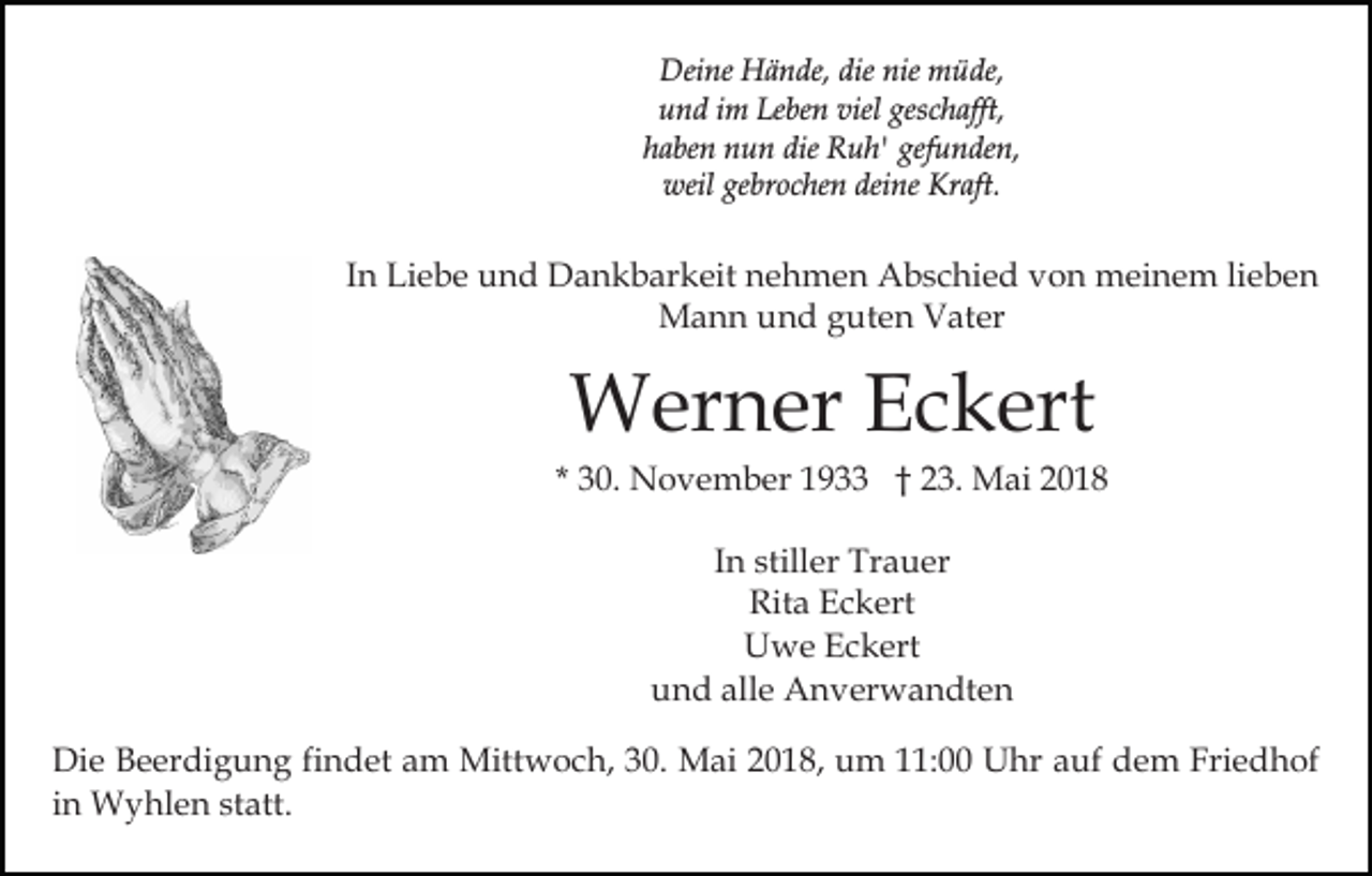 <p>Deine<br />dienie<br />nie mmüde,<br />Dei<br />ne HHände,<br />ä n de, die<br />ü de,<br />u n d iim<br />m Le<br />be n viel<br />c h a fft,<br />und<br />Leben<br />viel ges<br />geschafft,<br />haben<br />die Ruh'<br />gefunden,<br />h a be n nun<br />n u n die<br />R u h' gef<br />u n de n,<br />weil<br />deine<br />Kraft.<br />weil gegebrochen<br />br o c he n dei<br />ne Kr<br />a ft.</p><p>IInn Liebe<br />Li e b e und<br />u n d Dankbarkeit<br />D a n k b ar keit nehmen<br />n e h m e n Abschied<br />A b s c hi e d von<br />v o n meinem<br />m ei n e m lilieben<br />e be n<br />MMann<br />a n n u und<br />n d g guten<br />ut e n VVater<br />at er</p><p>WWerner<br />er n er E Eckert<br />c k ert</p><p>* 30.<br />3 0. November<br />N o v e m b er 1933<br />1 9 †† 23.<br />2 3. Mai<br />M ai<br />IInn stiller<br />still er Trauer<br />Tr a u er<br />Rit a EEckert<br />c k ert<br />Rita<br />UUwe<br />w e EEckert<br />c k ert<br />alle<br />uund<br />n d all<br />e Anverwandten<br />A n v er w a n dt e n<br />Die<br />Di<br />e BBeerdigung<br />e er di g u n g fifindet<br />n d et am<br />a m Mittwoch,<br />Mitt w o c h, 330.<br />0. Mai<br />M ai 2018,<br />2 0 1 8, um<br />u m 111:00<br />1: Uhr<br />U hr aauf<br />u f dem<br />d e m Friedhof<br />Fri e d h of<br />i n Wyhlen<br />W y hl e n statt.<br />st att.<br />in</p>