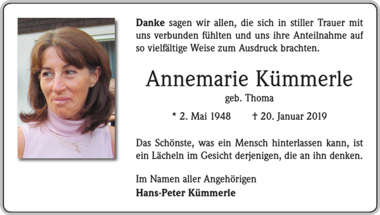 <p>Danke sagen wir allen, die sich in stiller Trauer mit<br />uns verbunden fühlten und uns ihre Anteilnahme auf<br />so ­vielfältige Weise zum Ausdruck brachten.</p><p>Annemarie Kümmerle<br />geb. Thoma</p><p>* 2. Mai 1948 † 20. Januar 2019<br />Das Schönste, was ein Mensch hinterlassen kann, ist<br />ein Lächeln im Gesicht derjenigen, die an ihn denken.<br />Im Namen aller Angehörigen<br />Hans-Peter Kümmerle</p>