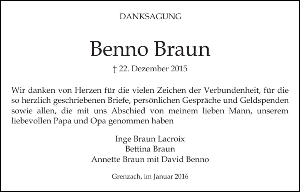 <p>DANKSAGUNG</p><p>Benno Braun<br />† 22. Dezember 2015<br />Wir danken von Herzen für die vielen Zeichen der Verbundenheit, für die<br />so herzlich geschriebenen Briefe, persönlichen Gespräche und Geldspenden<br />sowie allen, die mit uns Abschied von meinem lieben Mann, unserem<br />liebevollen Papa und Opa genommen haben<br />Inge Braun Lacroix<br />Bettina Braun<br />Annette Braun mit David Benno<br />Grenzach, im Januar 2016</p>