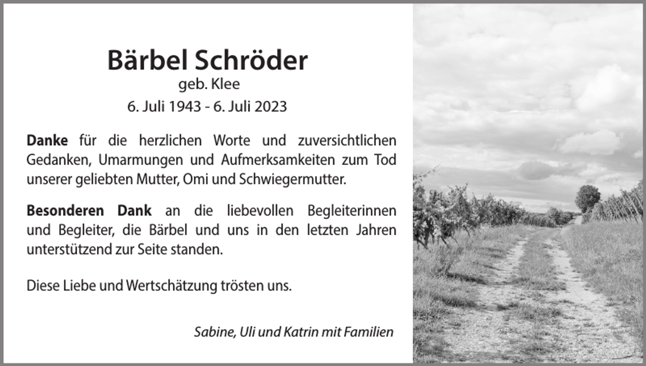 <p>Bärbel Schröder<br />geb. Klee<br />6. Juli 1943 - 6. Juli 2023</p><p>Danke für die herzlichen Worte und zuversichtlichen<br />Gedanken, Umarmungen und Aufmerksamkeiten zum Tod<br />unserer geliebten Mutter, Omi und Schwiegermutter.<br />Besonderen Dank an die liebevollen Begleiterinnen<br />und Begleiter, die Bärbel und uns in den letzten Jahren<br />unterstützend zur Seite standen.<br />Diese Liebe und Wertschätzung trösten uns.<br />Sabine, Uli und Katrin mit Familien</p>