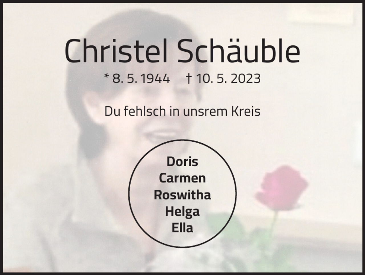 <p>Christel Schäuble<br />* 8. 5. 1944</p><p>† 10. 5. 2023</p><p>Du fehlsch in unsrem Kreis<br />Doris<br />Carmen<br />Roswitha<br />Helga<br />Ella</p>