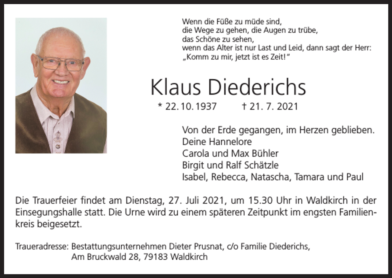 <p>Wenn die Füße zu müde sind,<br />die Wege zu gehen, die Augen zu trübe,<br />das Schöne zu sehen,<br />wenn das Alter ist nur Last und Leid, dann sagt der Herr:<br />„Komm zu mir, jetzt ist es Zeit!“</p><p>Klaus Diederichs<br />* 22. 10. 1937</p><p>† 21. 7. 2021</p><p>Von der Erde gegangen, im Herzen geblieben.<br />Deine Hannelore<br />Carola und Max Bühler<br />Birgit und Ralf Schätzle<br />Isabel, Rebecca, Natascha, Tamara und Paul<br />Die Trauerfeier findet am Dienstag, 27. Juli 2021, um 15.30 Uhr in Waldkirch in der<br />Einsegungshalle statt. Die Urne wird zu einem späteren Zeitpunkt im engsten Familienkreis beigesetzt.<br />Traueradresse: Bestattungsunternehmen Dieter Prusnat, c/o Familie Diederichs,<br />Am Bruckwald 28, 79183 Waldkirch</p>