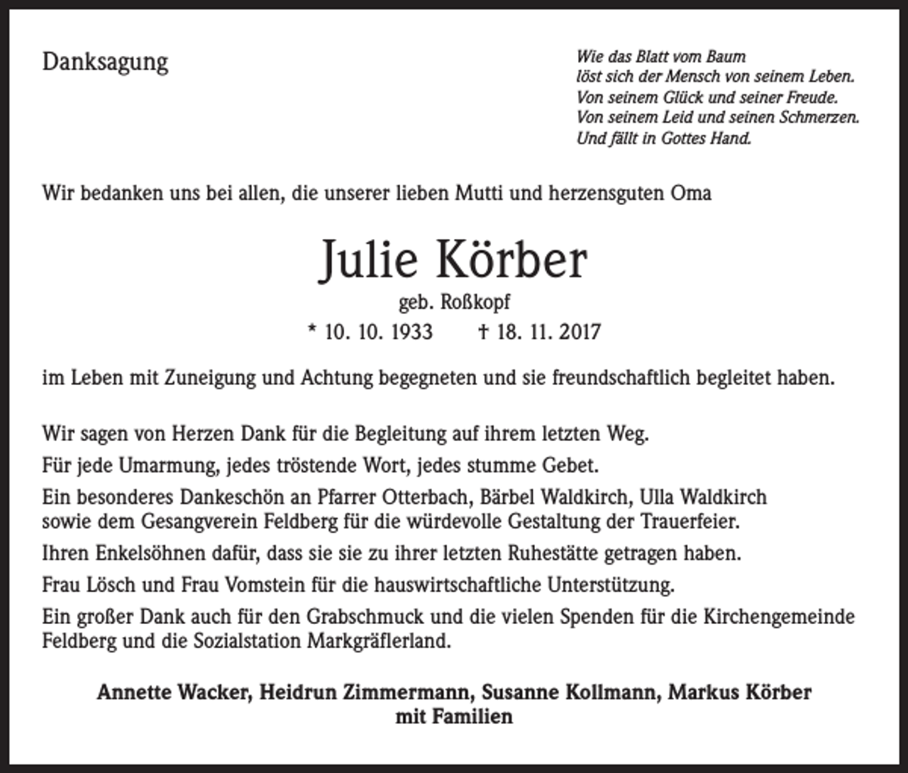 <p>Danksagung</p><p>Wie das Blatt vom Baum<br />löst sich der Mensch von seinem Leben.<br />Von seinem Glück und seiner Freude.<br />Von seinem Leid und seinen Schmerzen.<br />Und fällt in Gottes Hand.</p><p>Wir bedanken uns bei allen, die unserer lieben Mutti und herzensguten Oma</p><p>Julie Körber</p><p>geb. Roßkopf<br />* 10. 10. 1933 † 18. 11. 2017<br />im Leben mit Zuneigung und Achtung begegneten und sie freundschaftlich begleitet haben.<br />Wir sagen von Herzen Dank für die Begleitung auf ihrem letzten Weg.<br />Für jede Umarmung, jedes tröstende Wort, jedes stumme Gebet.<br />Ein besonderes Dankeschön an Pfarrer Otterbach, Bärbel Waldkirch, Ulla Waldkirch<br />sowie dem Gesangverein Feldberg für die würdevolle Gestaltung der Trauerfeier.<br />Ihren Enkelsöhnen dafür, dass sie sie zu ihrer letzten Ruhestätte getragen haben.<br />Frau Lösch und Frau Vomstein für die hauswirtschaftliche Unterstützung.<br />Ein großer Dank auch für den Grabschmuck und die vielen Spenden für die Kirchengemeinde<br />Feldberg und die Sozialstation Markgräflerland.<br />Annette Wacker, Heidrun Zimmermann, Susanne Kollmann, Markus Körber<br />mit Familien</p>