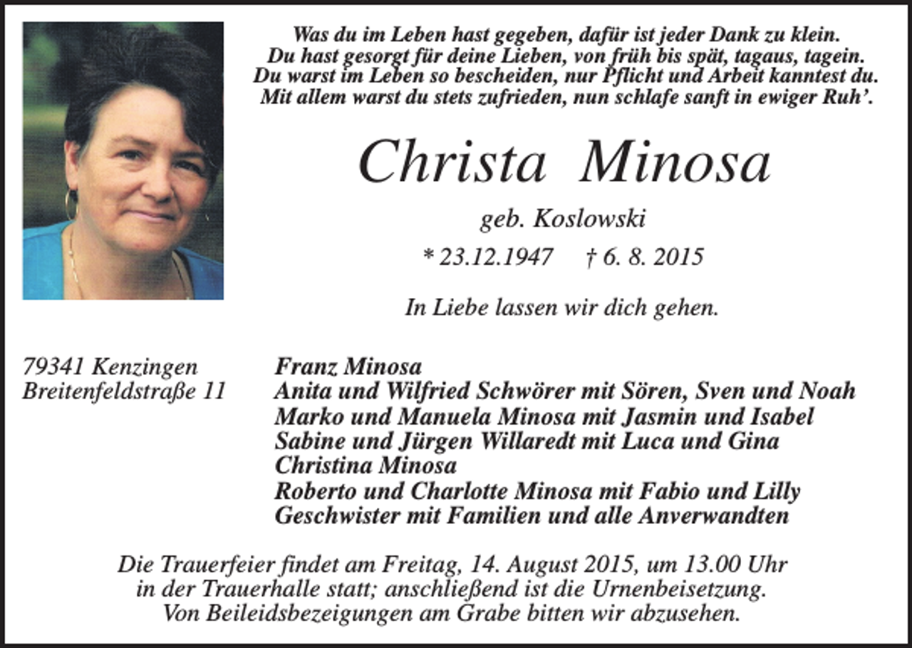 <p>Was du im Leben hast gegeben, dafür ist jeder Dank zu klein.<br />Du hast gesorgt für deine Lieben, von früh bis spät, tagaus, tagein.<br />Du warst im Leben so bescheiden, nur Pflicht und Arbeit kanntest du.<br />Mit allem warst du stets zufrieden, nun schlafe sanft in ewiger Ruh’.</p><p>Christa Minosa<br />geb. Koslowski<br />* 23.12.1947</p><p>† 6. 8. 2015</p><p>In Liebe lassen wir dich gehen.<br />79341 Kenzingen<br />Breitenfeldstraße 11</p><p>Franz Minosa<br />Anita und Wilfried Schwörer mit Sören, Sven und Noah<br />Marko und Manuela Minosa mit Jasmin und Isabel<br />Sabine und Jürgen Willaredt mit Luca und Gina<br />Christina Minosa<br />Roberto und Charlotte Minosa mit Fabio und Lilly<br />Geschwister mit Familien und alle Anverwandten</p><p>Die Trauerfeier findet am Freitag, 14. August 2015, um 13.00 Uhr<br />in der Trauerhalle statt; anschließend ist die Urnenbeisetzung.<br />Von Beileidsbezeigungen am Grabe bitten wir abzusehen.</p>