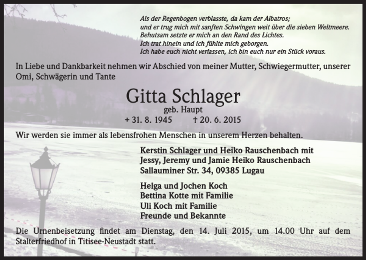 <p>Als der Regenbogen verblasste, da kam der Albatros;<br />und er trug mich mit sanften Schwingen weit über die sieben Weltmeere.<br />Behutsam setzte er mich an den Rand des Lichtes.<br />Ich trat hinein und ich fühlte mich geborgen.<br />Ich habe euch nicht verlassen, ich bin euch nur ein Stück voraus.</p><p>In Liebe und Dankbarkeit nehmen wir Abschied von meiner Mutter, Schwiegermutter, unserer<br />Omi, Schwägerin und Tante</p><p>Gittageb.Schlager<br />Haupt</p><p>+ 31. 8. 1945</p><p>† 20. 6. 2015</p><p>Wir werden sie immer als lebensfrohen Menschen in unserem Herzen behalten.<br />Kerstin Schlager und Heiko Rauschenbach mit<br />Jessy, Jeremy und Jamie Heiko Rauschenbach<br />Sallauminer Str. 34, 09385 Lugau<br />Helga und Jochen Koch<br />Bettina Kotte mit Familie<br />Uli Koch mit Familie<br />Freunde und Bekannte<br />Die Urnenbeisetzung findet am Dienstag, den 14. Juli 2015, um 14.00 Uhr auf dem<br />Stalterfriedhof in Titisee-Neustadt statt.</p>