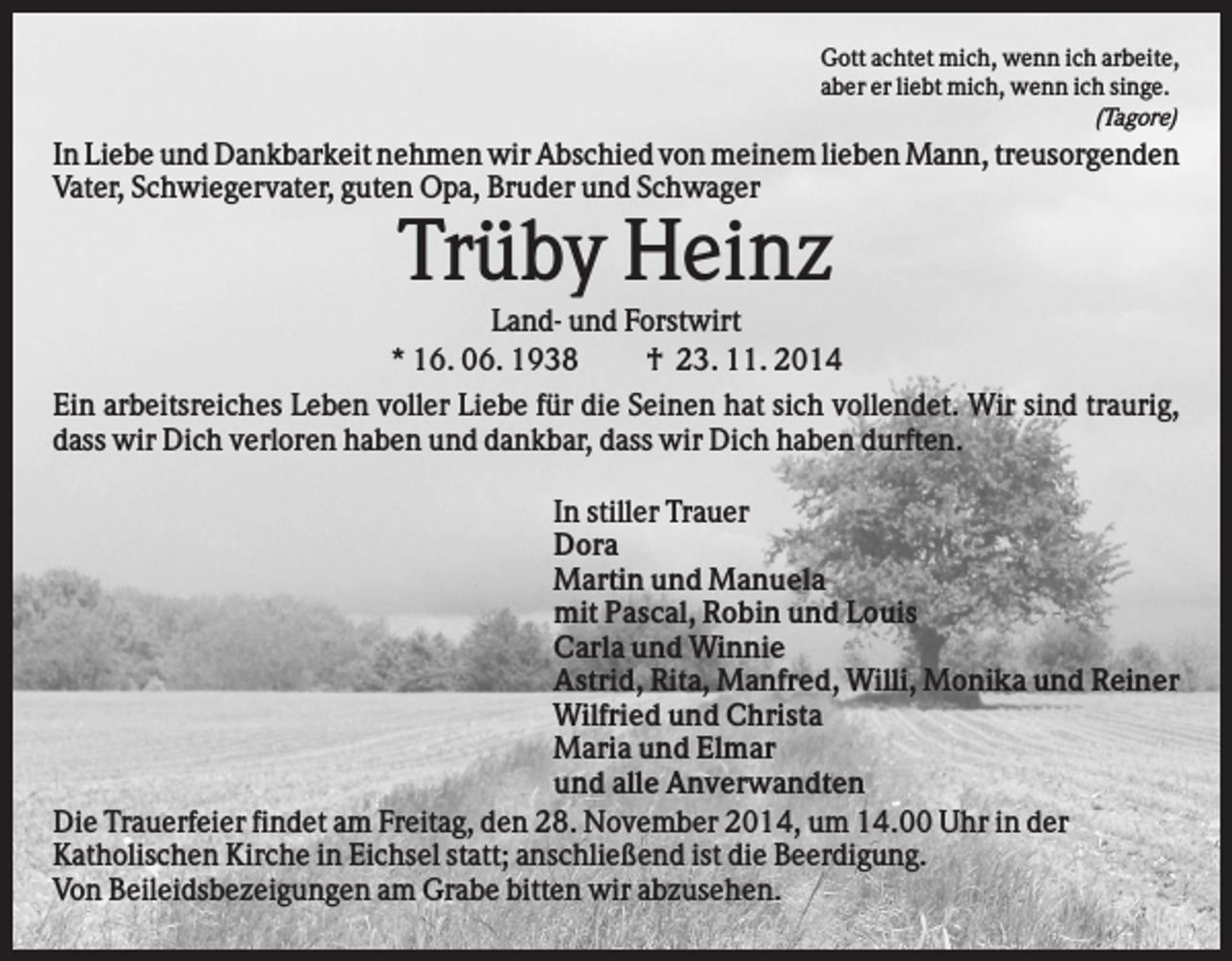 <p>Gott achtet mich, wenn ich arbeite,<br />aber er liebt mich, wenn ich singe.<br />(Tagore)</p><p>In Liebe und Dankbarkeit nehmen wir Abschied von meinem lieben Mann, treusorgenden<br />Vater, Schwiegervater, guten Opa, Bruder und Schwager</p><p>Trüby Heinz<br />Land- und Forstwirt<br />* 16. 06. 1938<br />† 23. 11. 2014<br />Ein arbeitsreiches Leben voller Liebe für die Seinen hat sich vollendet. Wir sind traurig,<br />dass wir Dich verloren haben und dankbar, dass wir Dich haben durften.<br />In stiller Trauer<br />Dora<br />Martin und Manuela<br />mit Pascal, Robin und Louis<br />Carla und Winnie<br />Astrid, Rita, Manfred, Willi, Monika und Reiner<br />Wilfried und Christa<br />Maria und Elmar<br />und alle Anverwandten<br />Die Trauerfeier findet am Freitag, den 28. November 2014, um 14.00 Uhr in der<br />Katholischen Kirche in Eichsel statt; anschließend ist die Beerdigung.<br />Von Beileidsbezeigungen am Grabe bitten wir abzusehen.</p>