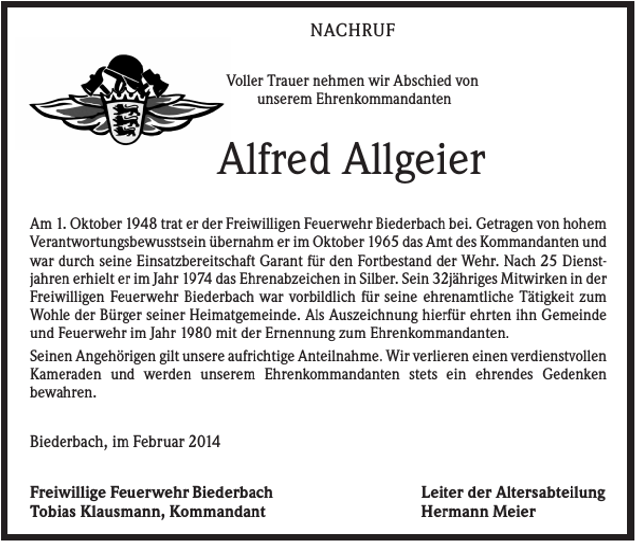 <p>NACHRUF<br />Voller Trauer nehmen wir Abschied von<br />unserem Ehrenkommandanten</p><p>Alfred Allgeier<br />Am 1. Oktober 1948 trat er der Freiwilligen Feuerwehr Biederbach bei. Getragen von hohem<br />Verantwortungsbewusstsein übernahm er im Oktober 1965 das Amt des Kommandanten und<br />war durch seine Einsatzbereitschaft Garant für den Fortbestand der Wehr. Nach 25 Dienstjahren erhielt er im Jahr 1974 das Ehrenabzeichen in Silber. Sein 32jähriges Mitwirken in der<br />Freiwilligen Feuerwehr Biederbach war vorbildlich für seine ehrenamtliche Tätigkeit zum<br />Wohle der Bürger seiner Heimatgemeinde. Als Auszeichnung hierfür ehrten ihn Gemeinde<br />und Feuerwehr im Jahr 1980 mit der Ernennung zum Ehrenkommandanten.<br />Seinen Angehörigen gilt unsere aufrichtige Anteilnahme. Wir verlieren einen verdienstvollen<br />Kameraden und werden unserem Ehrenkommandanten stets ein ehrendes Gedenken<br />bewahren.</p><p>Biederbach, im Februar 2014<br />Freiwillige Feuerwehr Biederbach<br />Tobias Klausmann, Kommandant</p><p>Leiter der Altersabteilung<br />Hermann Meier</p>