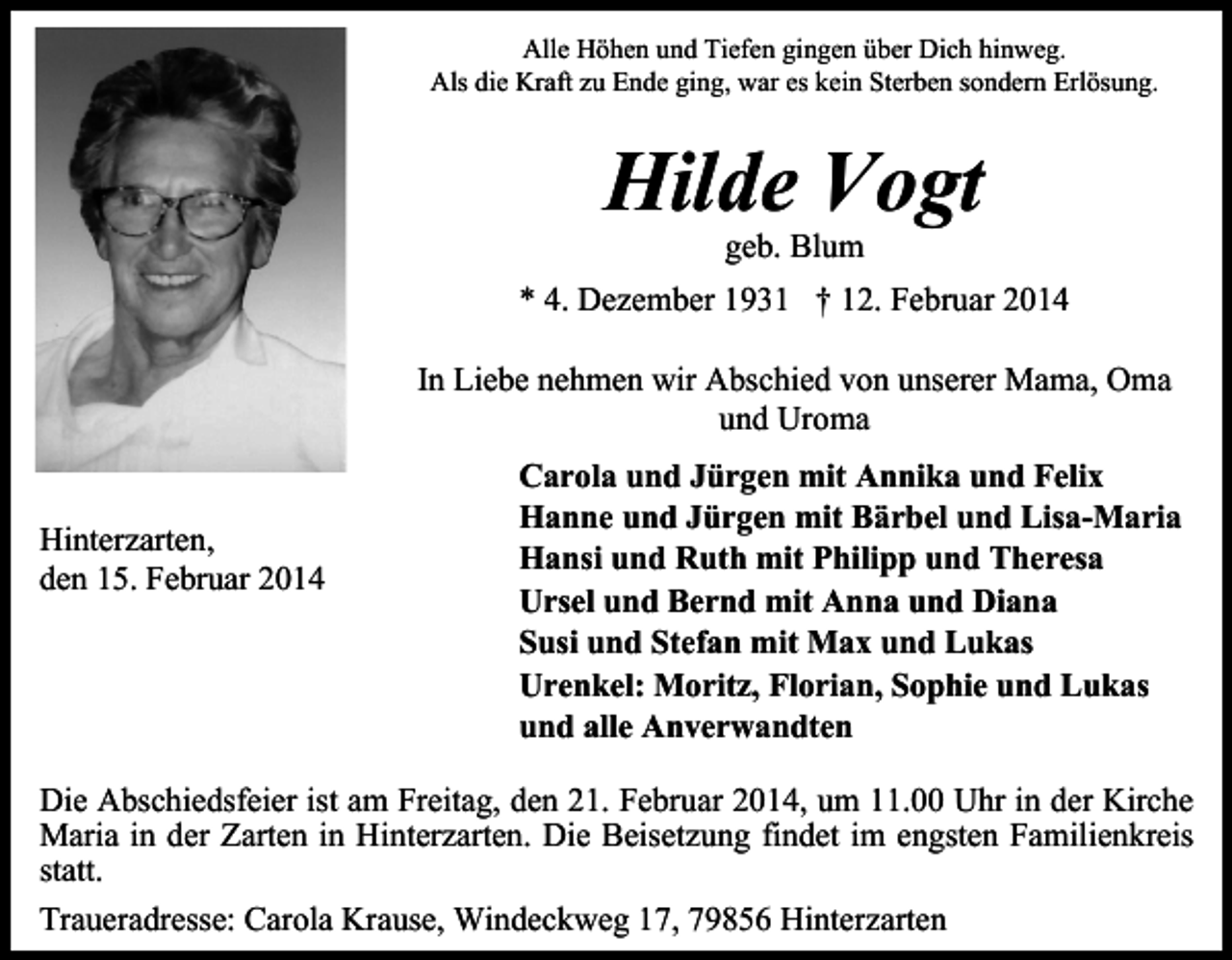 <p>Alle Höhen und Tiefen gingen über Dich hinweg.<br />Als die Kraft zu Ende ging, war es kein Sterben sondern Erlösung.</p><p>Hilde Vogt<br />geb. Blum</p><p>* 4. Dezember 1931 † 12. Februar 2014<br />In Liebe nehmen wir Abschied von unserer Mama, Oma<br />und Uroma<br />Hinterzarten,<br />den 15. Februar 2014</p><p>Carola und Jürgen mit Annika und Felix<br />Hanne und Jürgen mit Bärbel und Lisa-Maria<br />Hansi und Ruth mit Philipp und Theresa<br />Ursel und Bernd mit Anna und Diana<br />Susi und Stefan mit Max und Lukas<br />Urenkel: Moritz, Florian, Sophie und Lukas<br />und alle Anverwandten</p><p>Die Abschiedsfeier ist am Freitag, den 21. Februar 2014, um 11.00 Uhr in der Kirche<br />Maria in der Zarten in Hinterzarten. Die Beisetzung findet im engsten Familienkreis<br />statt.<br />Traueradresse: Carola Krause, Windeckweg 17, 79856 Hinterzarten</p>