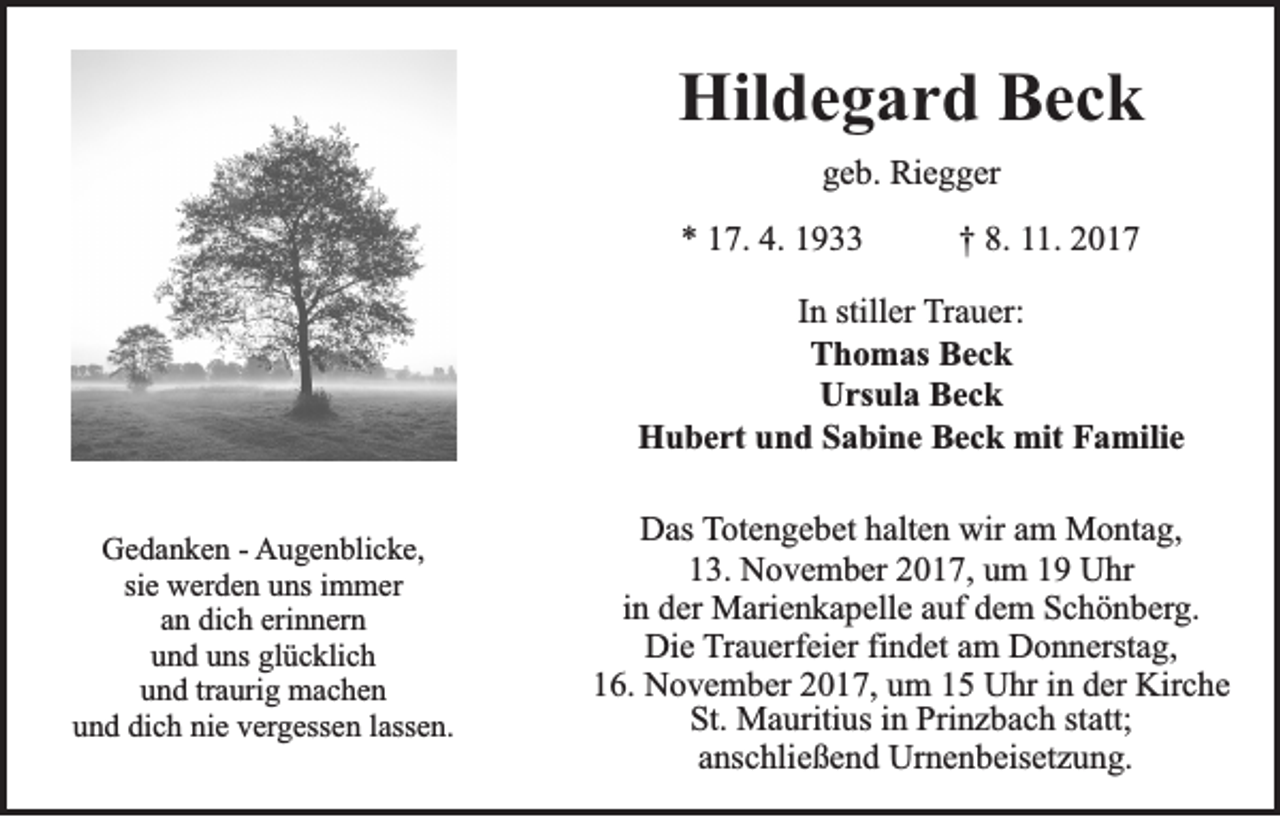 <p>Hildegard<br />Hil<br />d e g a r d BBeck<br />ec k<br />geb.<br />g e b. Riegger<br />Ri e g g er<br />** 117.<br />7. 4.<br />4. 11</p><p>†† 8.<br />8. 111.<br />1. 22</p><p>IInn stiller<br />still er Trauer:<br />T r a u er:<br />Thomas<br />T h o m as BBeck<br />ec k<br />Ursula<br />U rs ul a BBeck<br />ec k<br />Hubert<br />H u b e rt uund<br />n d SSabine<br />a bi n e BBeck<br />e c k mit<br />mit FFamilie<br />a mili e<br />GGedanken<br />e d a n k e n - - AAugenblicke,<br />u g e n bli c k e,<br />si e werden<br />w er d e n uns<br />u ns iimmer<br />m m er<br />sie<br />an<br />erinnern<br />a n dich<br />di c h eri<br />n n er n<br />und<br />glücklich<br />u n d uuns<br />ns gl<br />ü c kli c h<br />u n d trtraurig<br />a uri g machen<br />mac he n<br />und<br />u n d di<br />c h ni<br />e vvergessen<br />er g ess e n llassen.<br />ass e n.<br />und<br />dich<br />nie</p><p>DDas<br />as TTotengebet<br />ot e n g e b et hhalten<br />alt e n wir<br />wir aam<br />m Montag,<br />M o nt a g,<br />1 3. November<br />N o v e m b er 22017,<br />0 1 7, uum<br />m 11 Uhr<br />U hr<br />13.<br />in<br />i n der<br />d er Marienkapelle<br />M ari e n k a p ell e auf<br />a uf dem<br />d e m Schönberg.<br />S c h ö n b erg.<br />Di e TTrauerfeier<br />r a u erf ei er fi<br />n d et am<br />a m Donnerstag,<br />D o n n erst a g,<br />Die<br />findet<br />16.<br />1 6. November<br />N o v e m b er 22017,<br />0 1 7, uum<br />m 11 Uhr<br />U hr iin<br />n dder<br />er Kirche<br />Kir c h e<br />St.<br />M a uriti us iin<br />n Pri<br />n z b a c h ststatt;<br />att;<br />St. Mauritius<br />Prinzbach<br />a ns c hli e ß e n d Urnenbeisetzung.<br />Ur n e n b eis et z u n g.<br />anschließend</p>