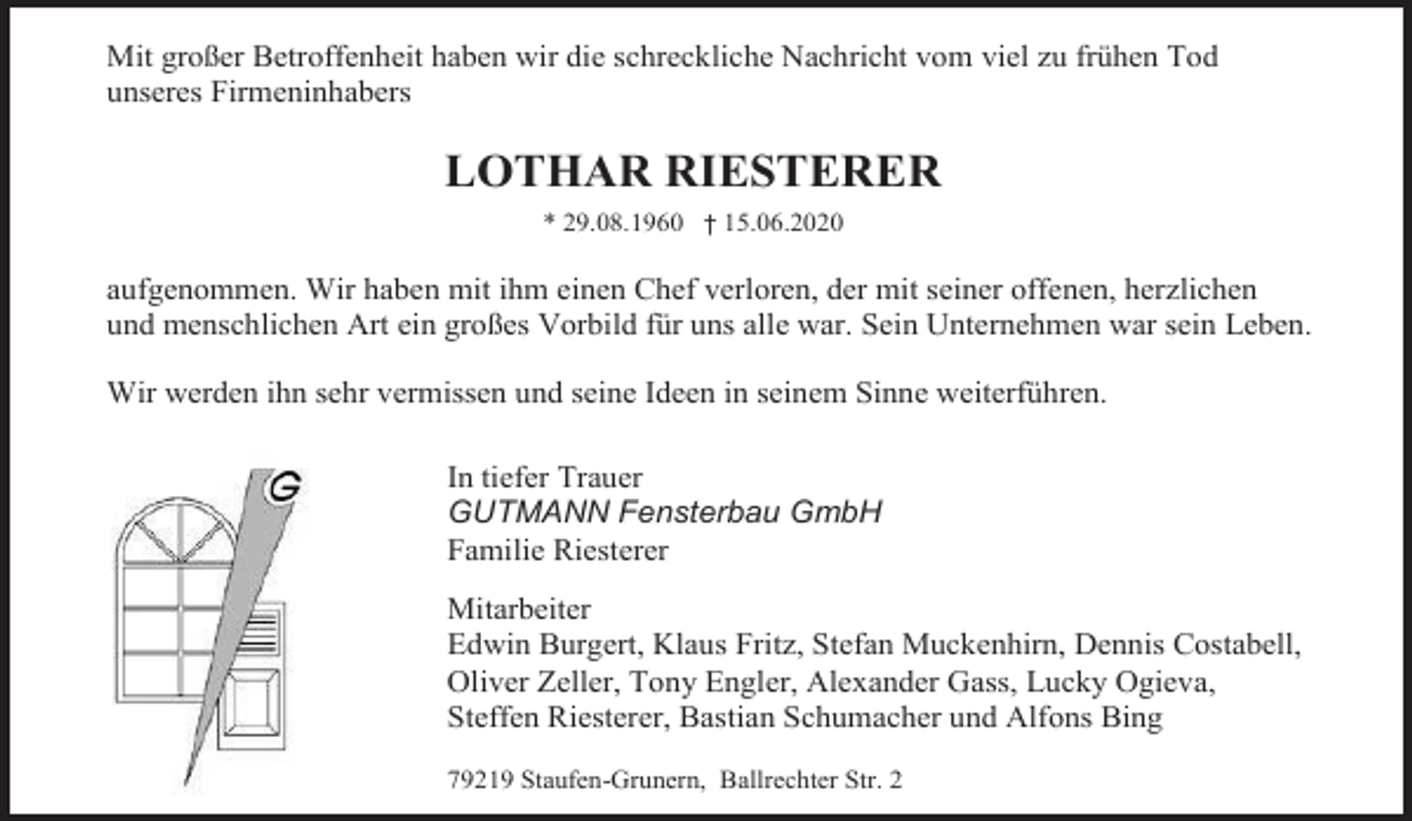 <p>Mit großer Betroffenheit haben wir die schreckliche Nachricht vom viel zu frühen Tod<br />unseres Firmeninhabers</p><p>LOTHAR RIESTERER<br />* 29.08.1960 † 15.06.2020</p><p>aufgenommen. Wir haben mit ihm einen Chef verloren, der mit seiner offenen, herzlichen<br />und menschlichen Art ein großes Vorbild für uns alle war. Sein Unternehmen war sein Leben.<br />Wir werden ihn sehr vermissen und seine Ideen in seinem Sinne weiterführen.<br />In tiefer Trauer<br />GUTMANN Fensterbau GmbH<br />Familie Riesterer<br />Mitarbeiter<br />Edwin Burgert, Klaus Fritz, Stefan Muckenhirn, Dennis Costabell,<br />Oliver Zeller, Tony Engler, Alexander Gass, Lucky Ogieva,<br />Steffen Riesterer, Bastian Schumacher und Alfons Bing<br />79219 Staufen-Grunern, Ballrechter Str. 2</p>