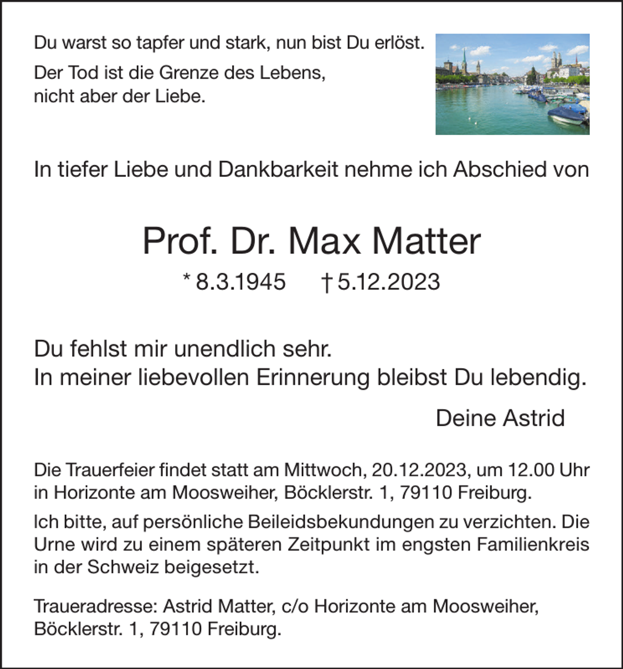 <p>Du warst so tapfer und stark, nun bist Du erlöst.<br />Der Tod ist die Grenze des Lebens,<br />nicht aber der Liebe.</p><p>In tiefer Liebe und Dankbarkeit nehme ich Abschied von</p><p>Prof. Dr. Max Matter<br />* 8.3.1945</p><p>† 5.12.2023</p><p>Du fehlst mir unendlich sehr.<br />In meiner liebevollen Erinnerung bleibst Du lebendig.<br />Deine Astrid<br />Die Trauerfeier findet statt am Mittwoch, 20.12.2023, um 12.00 Uhr<br />in Horizonte am Moosweiher, Böcklerstr. 1, 79110 Freiburg.<br />lch bitte, auf persönliche Beileidsbekundungen zu verzichten. Die<br />Urne wird zu einem späteren Zeitpunkt im engsten Familienkreis<br />in der Schweiz beigesetzt.<br />Traueradresse: Astrid Matter, c/o Horizonte am Moosweiher,<br />Böcklerstr. 1, 79110 Freiburg.</p>