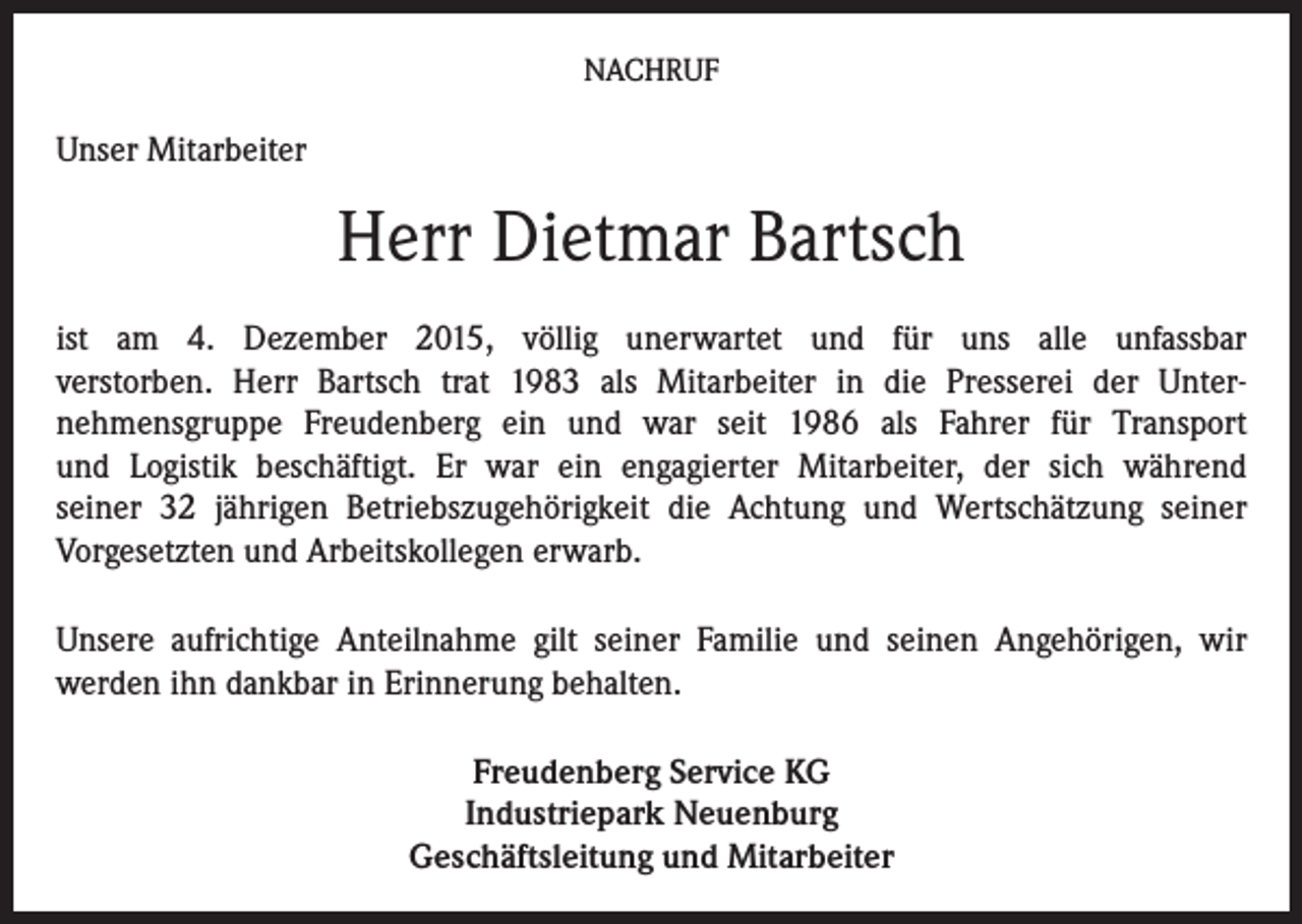 <p>NACHRUF</p><p>Unser Mitarbeiter</p><p>Herr Dietmar Bartsch<br />ist am 4. Dezember 2015, völlig unerwartet und für uns alle unfassbar<br />verstorben. Herr Bartsch trat 1983 als Mitarbeiter in die Presserei der Unternehmensgruppe Freudenberg ein und war seit 1986 als Fahrer für Transport<br />und Logistik beschäftigt. Er war ein engagierter Mitarbeiter, der sich während<br />seiner 32 jährigen Betriebszugehörigkeit die Achtung und Wertschätzung seiner<br />Vorgesetzten und Arbeitskollegen erwarb.<br />Unsere aufrichtige Anteilnahme gilt seiner Familie und seinen Angehörigen, wir<br />werden ihn dankbar in Erinnerung behalten.<br />Freudenberg Service KG<br />Industriepark Neuenburg<br />Geschäftsleitung und Mitarbeiter</p>