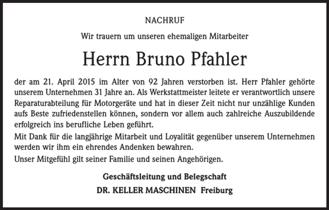 <p>NACHRUF<br />Wir trauern um unseren ehemaligen Mitarbeiter</p><p>Herrn Bruno Pfahler<br />der am 21. April 2015 im Alter von 92 Jahren verstorben ist. Herr Pfahler gehörte<br />­unserem Unternehmen 31 Jahre an. Als Werkstattmeister leitete er verantwortlich unsere<br />­Reparaturabteilung für Motorgeräte und hat in dieser Zeit nicht nur unzählige Kunden<br />aufs Beste zufriedenstellen können, sondern vor allem auch zahlreiche ­Auszubildende<br />erfolgreich ins berufliche Leben geführt.<br />Mit Dank für die langjährige Mitarbeit und Loyalität gegenüber unserem Unternehmen<br />werden wir ihm ein ehrendes Andenken bewahren.<br />Unser Mitgefühl gilt seiner Familie und seinen Angehörigen.<br />Geschäftsleitung und Belegschaft<br />DR. KELLER MASCHINEN Freiburg</p>
