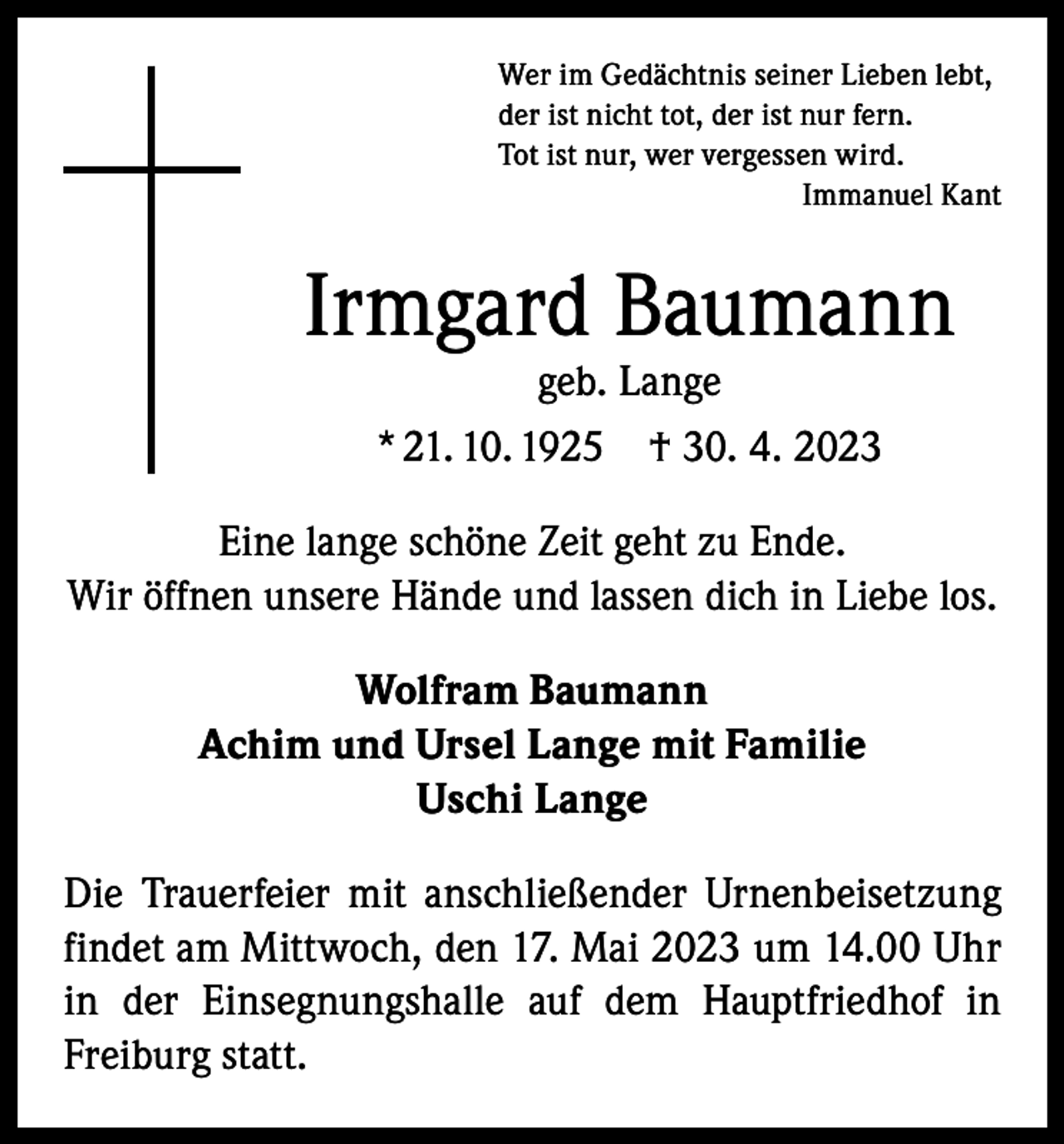 <p>Wer im Gedächtnis seiner Lieben lebt,<br />der ist nicht tot, der ist nur fern.<br />Tot ist nur, wer vergessen wird.</p><p>Immanuel Kant</p><p>Irmgard Baumann<br />geb. Lange<br />* 21. 10. 1925 † 30. 4. 2023</p><p>Eine lange schöne Zeit geht zu Ende.<br />Wir öffnen unsere Hände und lassen dich in Liebe los.<br />Wolfram Baumann<br />Achim und Ursel Lange mit Familie<br />Uschi Lange<br />Die Trauerfeier mit anschließender Urnenbeisetzung<br />findet am Mittwoch, den 17. Mai 2023 um 14.00 Uhr<br />in der Einsegnungshalle auf dem Hauptfriedhof in<br />­Freiburg statt.</p>