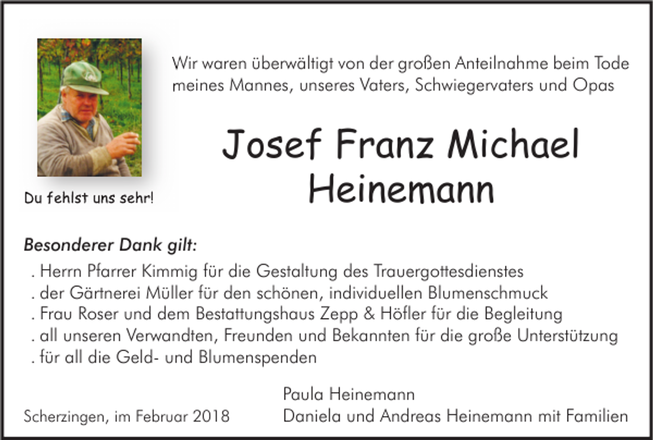 <p>Wirwwaren<br />Wir<br />ar e n ü überwältigt<br />b er w älti gt v von<br />o n d der<br />er grgroßen<br />o ß e n AAnteilnahme<br />nt eil n a h m e b beim<br />ei m T oTode<br />de<br />mmeines<br />ei n es Mannes,<br />M a n n es, uunseres<br />ns er es VVaters,<br />at ers, SSchwiegervaters<br />c h wi e g er v at ers uund<br />n d Opas<br />O p as</p><p>DDu<br />u ffehlst<br />e hl s t uuns<br />n s ssehr!<br />e h r!</p><p>JJosef<br />o s e f FFranz<br />r a n z Michael<br />Mi c h a el<br />Heinemann<br />H ei n e m a n n</p><p>BBesonderer<br />e s o n d er er Dank<br />D a n k gilt:<br />gilt:<br />. Herrn<br />H err n Pfarrer<br />Pf arr er Kimmig<br />Ki m mi g ffür<br />ür die<br />di e Gestaltung<br />G est alt u n g des<br />d es Trauergottesdienstes<br />Tr a u er g ott es di e nst es<br />. der<br />d er Gärtnerei<br />G ärt n er ei Müller<br />M üll er ffür<br />ür den<br />d e n schönen,<br />s c h ö n e n, iindividuellen<br />n di vi d u ell e n Blumenschmuck<br />Bl u m e ns c h m u c k<br />. Frau<br />Fr a u Roser<br />R os er und<br />u n d dem<br />d e m Bestattungshaus<br />B est att u n gs h a us Zepp<br />Z e p p &amp;&amp; Höfler<br />H öfl er ffür<br />ür die<br />di e Begleitung<br />B e gl eit u n g<br />. all<br />all unseren<br />u ns er e n Verwandten,<br />V er w a n dt e n, Freunden<br />Fr e u n d e n und<br />u n d Bekannten<br />B e k a n nt e n ffür<br />ür die<br />di e große<br />gr o ß e Unterstützung<br />U nt erst ütz u n g<br />. ffür<br />ür all<br />all die<br />di e GeldG el d- und<br />u n d Blumenspenden<br />Bl u m e ns p e n d e n<br />SScherzingen,<br />c h erzi n g e n, iim<br />m FFebruar<br />e br u ar</p><p>P a ul a Heinemann<br />Paula<br />H ei n e m a n n<br />DDaniela<br />a ni el a uund<br />n d AAndreas<br />n dr e as HHeinemann<br />ei n e m a n n mit<br />mit FFamilien<br />a mili e n</p>