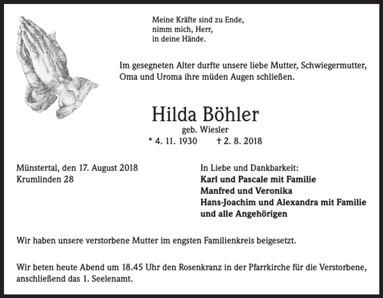 <p>Meine Kräfte sind zu Ende,<br />nimm mich, Herr,<br />in deine Hände.</p><p>Im gesegneten Alter durfte unsere liebe Mutter, Schwiegermutter,<br />Oma und Uroma ihre müden Augen schließen.</p><p>Hilda Böhler</p><p>geb. Wiesler<br />* 4. 11. 1930<br />† 2. 8. 2018<br />Münstertal, den 17. August 2018<br />In Liebe und Dankbarkeit:<br />Krumlinden 28 Karl und Pascale mit Familie<br />Manfred und Veronika<br />Hans-Joachim und Alexandra mit Familie<br />und alle Angehörigen<br />Wir haben unsere verstorbene Mutter im engsten Familienkreis beigesetzt.<br />Wir beten heute Abend um 18.45 Uhr den Rosenkranz in der Pfarrkirche für die Verstorbene,<br />anschließend das 1. Seelenamt.</p>