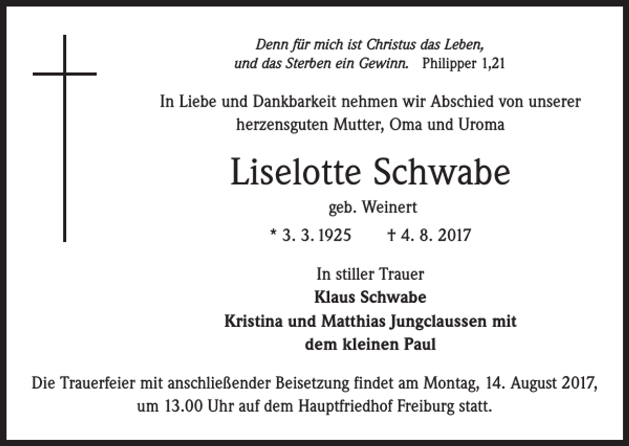 <p>Denn für mich ist Christus das Leben,<br />und das Sterben ein Gewinn. Philipper 1,21</p><p>In Liebe und Dankbarkeit nehmen wir Abschied von unserer<br />herzensguten Mutter, Oma und Uroma</p><p>Liselotte Schwabe<br />geb. Weinert<br />* 3. 3. 1925 † 4. 8. 2017<br />In stiller Trauer<br />Klaus Schwabe<br />Kristina und Matthias Jungclaussen mit<br />dem kleinen Paul<br />Die Trauerfeier mit anschließender Beisetzung findet am Montag, 14. August 2017,<br />um 13.00 Uhr auf dem Hauptfriedhof Freiburg statt.</p>