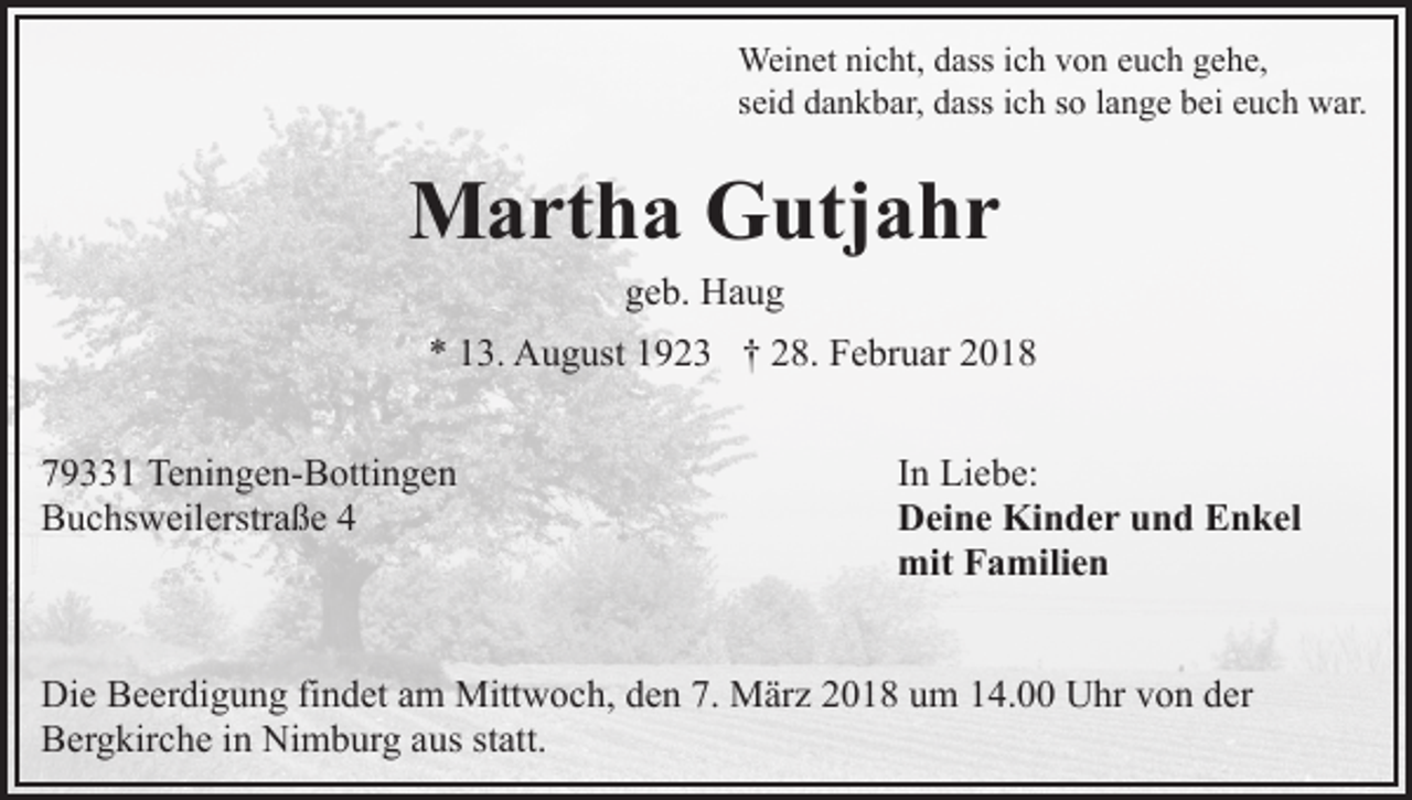 <p>Wei<br />n et ninicht,<br />c ht, d ass<br />h v von<br />o n euch<br />e u c h gehe,<br />g e h e,<br />Weinet<br />dassi cich<br />sseid<br />ei d dankbar,<br />d a n k b ar, dass<br />d ass iich<br />c h ssoo llange<br />a n g e bei<br />b ei euch<br />e u c h war.<br />w ar.</p><p>MMartha<br />a rt h a GGutjahr<br />utj a h r<br />ggeb.<br />e b. Haug<br />Ha u g</p><p>** 113.<br />3. August<br />A u g ust 11923<br />9 2 3 †† 228.<br />8. Februar<br />F e br u ar<br />7 9 1 Teningen-Bottingen<br />79331<br />Te ni n g e n- B otti n g e n<br />BBuchsweilerstraße<br />u c hs w eil erstr a ß e 44</p><p>IInn Liebe:<br />Li e b e:<br />DDeine<br />ei n e Kinder<br />Ki n d e r uund<br />n d EEnkel<br />n ke l<br />mitFFamilien<br />mit<br />a mili e n</p><p>Di e BBeerdigung<br />Die<br />e er di g u n g fifindet<br />n d et aam<br />m Mittwoch,<br />Mitt w o c h, den<br />d e n 7.<br />7. März<br />M är z 2018<br />20 1 8 uum<br />m 114.00<br />4. Uhr<br />U hr vvon<br />o n dder<br />er<br />BBergkirche<br />er g kir c h e i in<br />n Nimburg<br />Ni m b ur g aaus<br />u s st<br />att.<br />statt.</p>