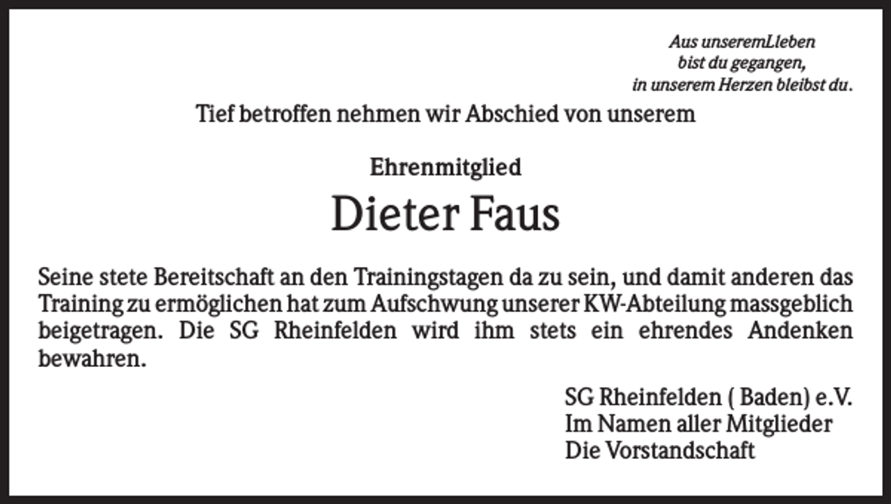 <p>Aus unseremLleben<br />bist du gegangen,<br />in unserem Herzen bleibst du.</p><p>Tief betroffen nehmen wir Abschied von unserem<br />Ehrenmitglied</p><p>Dieter Faus<br />Seine stete Bereitschaft an den Trainingstagen da zu sein, und damit anderen das<br />Training zu ermöglichen hat zum Aufschwung unserer KW-Abteilung massgeblich<br />beigetragen. Die SG Rheinfelden wird ihm stets ein ehrendes Andenken<br />bewahren.<br />SG Rheinfelden ( Baden) e.V.<br />Im Namen aller Mitglieder<br />Die Vorstandschaft</p>