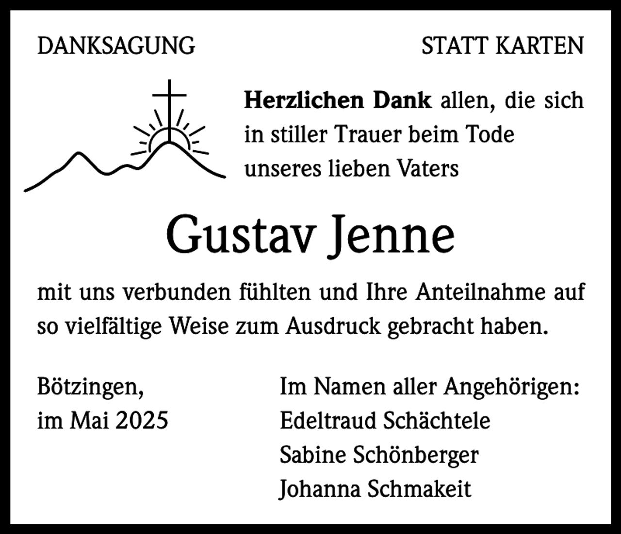<p>DANKSAGUNG</p><p>STATT KARTEN<br />Herzlichen Dank allen, die sich<br />in stiller Trauer beim Tode<br />unseres lieben Vaters</p><p>Gustav Jenne<br />mit uns verbunden fühlten und Ihre Anteilnahme auf<br />so vielfältige Weise zum Ausdruck gebracht haben.<br />Bötzingen,<br />im Mai 2025</p><p>Im Namen aller Angehörigen:<br />Edeltraud Schächtele<br />Sabine Schönberger<br />Johanna Schmakeit</p>